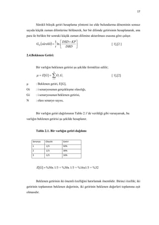 17



         Sürekli bileşik getiri hesaplama yöntemi ise elde bulundurma döneminin sonsuz
sayıda küçük zaman dilimlerine bölünerek, her bir dilimde getirisinin hesaplanarak, ana
para ile birlikte bir sonraki küçük zaman dilimine aktarılması esasına göre çalışır.
                       1  DSD  KP 
         GD sürekli  ln .                                          [ 1],[2 ]
                       t  DBD     

2.4.Beklenen Getiri:


         Bir varlığın beklenen getirisi şu şekilde formülize edilir;
                           N
           E[G ]     O .G
                           i 1
                                  i   i                                [ 1],[2]

µ        : Beklenen getiri, E[G],
Oi       : i senaryosunun gerçekleşme olasılığı,
Gi       : i senaryosunun beklenen getirisi,
N        : olası senaryo sayısı,



         Bir varlığın getiri dağılımının Tablo 2.1’de verildiği gibi varsayarsak, bu
varlığın beklenen getirisi şu şekilde hesaplanır.


         Tablo 2.1. Bir varlığın getiri dağılımı


     Senaryo    Olasılık                  Getiri
     1           1/3                      50%
     2           1/3                      30%
     3           1/3                      16%




         E[G]  %50x 1/3 + %30x 1/3 + %16x1/3 = %32



         Beklenen getirinin iki önemli özelliğini hatırlamak önemlidir. Birinci özellik; iki
getirinin toplamının beklenen değerinin, iki getirinin beklenen değerleri toplamına eşit
olmasıdır.
 