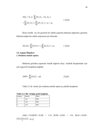 18



                                   N
             E[G1  G 2 ]   (O1i .G1i  O2i .G2i )
                                   i 1
                N                         N
                                                                            [ 3],[4]
               (O1i .G1i )   (O2i .G 2i )  1   2
               i 1                       i 1




             İkinci özellik ise; bir getirinin bir sabitle çarpımın beklenen değerinin, getirinin
beklenen değerinin sabitle çarpımına eşit olmasıdır.


                               N                   N
             E[s.G]   (Oi .Gi )  s. (Oi .Gi )  s.                     [ 3],[4]
                           i 1                    i 1



2.5. Sapma Ölçütleri:
i. Ortalama mutlak sapma:



             Beklenen getiriden sapmanın mutlak değerini ölçer. Analitik hesaplamalar için
çok uygun bir hesaplama değildir.


                           N
             OMS   (Oi . Gi   )                                         [3],[4]
                       i 1




             Tablo 2.2 de örnek için ortalama mutlak sapma şu şekilde hesaplanır.


Tablo 2.2. Bir varlığın getiri dağılımı
Senaryo         Olasılık                  Getiri
1               1/3                       50%
2               1/3                       30%
3               1/3                       16%




             OMS  1/3x|0.50 − 0.32|                      + 1/3x |0.30 − 0.32| + 1/3x |0.16 − 0.32|=
 .   	 	 .    	 	 .
                      = 0.12
 