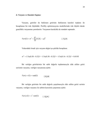 19



ii. Varyans ve Standart Sapma:



       Varyans, getiriler ile beklenen getirinin farklarının kareleri toplamı ile
hesaplanan bir risk ölçütüdür. Portföy optimizasyonu modellerinde risk ölçütü olarak
genellikle varyanstan yararlanılır. Varyansın karekökü de standart sapmadır.


                            N
                                         2
        Var (G)   2   Oi .Gi                          [ 3],[4]
                            i 1




       Yukarıdaki örnek için varyans değeri şu şekilde hesaplanır.



         2  1/3x(0.50 - 0.32)² + 1/3x(0.30 - 0.32)² + 1/3x(0.16 - 0.32)² = 0.0195


       Bir varlığın getirilerinin bir sabit değerle toplanmasıyla elde edilen getiri
serisinin varyansı, varlığın varyansına eşittir.



        Var( s  G)  var(G)           [ 3],[4]



       Bir varlığın getirinin bir sabit değerle çarpılmasıyla elde edilen getiri serinin
varyansı, varlığın varyansı ile sabitin karesinin çarpımına eşittir.



        Var ( s.G )  s 2 . var(G )   [ 3],[4 ]
 