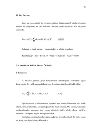 20



iii. Yarı Varyans:



        Yarı- Varyans, getiriler ile beklenen getirinin farkları negatif olanların kareleri
toplamı ile hesaplanan bir risk ölçütüdür. Simetrik getiri dağılımları için varyansla
orantılıdır.


                         N
                                                 2
        Yarı var(G)   Oi .min0, Gi           [ 4],[5]
                        i 1




        Yukarıda ki örnek için yarı –varyans değeri şu şekilde hesaplanır.


        Yarı var(G)= 1/3x0 + 1/3x(0.30 – 0.32)² + 1/3x ( 0.16 – 0.32)² = 0.0087



2.6. Varlıkların Birlikte Hareket Ölçütelri:


i. Kovaryans:



        İki tesadüfi getirinin göreli hareketlerinin anlamlılığının istatistiksel ölçütü
kovaryanstır. İki varlık arasındaki kovaryans değeri aşağıdaki formülle elde edilir.


                N
         1, 2   Oi .G1i  1 G2i   2 
                                  .                  [ 3],[4]
                i 1




        Eğer varlıkların ortalamalarından sapmaları aynı zaman dilimlerinde aynı yönde
olursa, varlıklar arasındaki kovaryans pozitif bir değer alacaktır. Öte yandan, varlıkların
ortalamalarından sapmaları aynı zaman diliminde farklı yönde olursa, varlıklar
arasındaki kovaryans negatif bir değer alacaktır.
        Varlıkların ortalamalarından sapma değerleri arasında anlamlı bir ilişki yoksa
da, kovaryans değeri sıfıra yaklaşacaktır.
 
