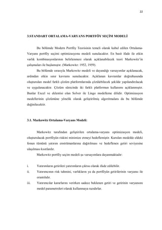22




3.STANDART ORTALAMA-VARYANS PORTFÖY SEÇİM MODELİ


        Bu bölümde Modern Portföy Teorisinin temeli olarak kabul edilen Ortalama-
Varyans portföy seçimi optimizasyonu modeli sunulacaktır. En basit ifade ile etkin
varlık kombinasyonlarının belirlenmesi olarak açıklanabilecek teori Markowitz’in
çalışmaları ile başlamıştır. (Markowitz: 1952, 1959).
        Bu bölümde sırasıyla Markowitz modeli ve dayandığı varsayımlar açıklanacak,
ardından etkin sınır kavramı sunulacaktır. Açıklanan kavramlar doğrultusunda
oluşturulan model farklı çözüm platformlarında çözülebilecek şekilde yapılandırılacak
ve uygulanacaktır. Çözüm sürecinde iki farklı platformun kullanımı açıklanmıştır.
Bunlar Excel ve eklentisi olan Solver ile Lingo modelleme dilidir. Optimizasyon
modellerinin çözümüne yönelik olarak geliştirilmiş algoritmalara da bu bölümde
değinilecektir.



3.1. Markowitz Ortalama-Varyans Modeli:


        Markowitz tarafından geliştirilen ortalama-varyans optimizasyon modeli,
oluşturulacak portföyün riskini minimize etmeyi hedeflemiştir. Kurulan modelde eldeki
fonun tümünü yatırım enstrümanlarına dağıtılması ve hedeflenen getiri seviyesine
ulaşılması kısıtlardır.
        Markowitz portföy seçim modeli şu varsayımlara dayanmaktadır:


i.      Yatırımların getirileri yatırımların çıktısı olarak ifade edilebilir.
ii.     Yatırımcının risk tahmini, varlıkların ya da portföyün getirilerinin varyansı ile
        orantılıdır.
iii.    Yatırımcılar kararlarını verirken sadece beklenen getiri ve getirinin varyansını
        model parametreleri olarak kullanmaya razıdırlar.
 