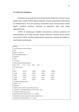 37



3.4. LINGO ile Modelleme:


          Çalışmanın bu kısmında önceki kısımlarda kurulan Markowitz ortalama-varyans
portföy seçim modeli LINGO doğrusal-doğrusal olmayan programlama platformunda
da modellenecektir. Bu kısmı çalışmaya eklemekteki temel motivasyonumuz büyük
ölçekli      modellerin         kurulması           sürecinde    bu    platformun     daha       etkin   destek
sağlayabilmesidir.
          LINGO ile optimizasyon modelleri oluşturulurken yazılımın modelleme dili
kullanılmaktadır. Bu kısımda öncelikle standart Markowitz ortalama-varyans portföy
seçim modeli LINGO modelleme platformunda oluşturulmuş, ardından da modelde yer
alan bileşenler açıklanmıştır.


MODEL:
! Standart Markowitz Portföy Modeli;
SETS:
HISSE/1..5/: ORT, X;
KOVMAT(HISSE,HISSE): V;
ENDSETS
DATA:
! Veri Setleri;
! Hisse senetlerinin beklenen getirisi;
ORT = 0.053         0.132     0.102       0.081      0.102   ;
! Kovaryans matrisi;
V=
0.0072              -0.0160               0.0003             -0.0004        -0.0064
-0.0160              0.0519               0.0090             -0.0071         0.0144
0.0003              0.0090                0.0185             -0.0054        0.0032
-0.0004             -0.0071               -0.0054            0.0111         0.0035
-0.0064             0.0144                0.0032             0.0035         0.0323           ;
! Portföyün hedeflenen getirisi;
GETIRI = 0.10;
ENDDATA
! Model; ! Amaç: Portföy Varyansı Minimizasyonu;
[VAR] MIN = @SUM(KOVMAT(I,J): V(I,J) * X(I) * X(J));
! Hedeflenen Portföy Getirisi Kısıtı;
[KAZANC] @SUM ( HISSE: ORT * X) >= GETIRI;
! Portföydeki Hisselerin Ağırlıkları Toplamı 1 Olmalı Kısıtı;
[YUZDEYUZ] @SUM( HISSE: X) = 1; END
 