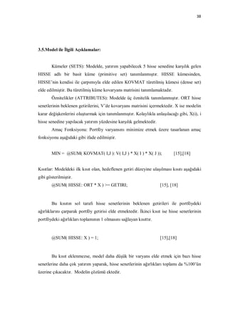 38




3.5.Model ile İlgili Açıklamalar:


       Kümeler (SETS): Modelde, yatırım yapabilecek 5 hisse senedine karşılık gelen
HISSE adlı bir basit küme (primitive set) tanımlanmıştır. HISSE kümesinden,
HISSE’nin kendisi ile çarpımıyla elde edilen KOVMAT türetilmiş kümesi (dense set)
elde edilmiştir. Bu türetilmiş küme kovaryans matrisini tanımlamaktadır.
       Öznitelikler (ATTRIBUTES): Modelde üç öznitelik tanımlanmıştır. ORT hisse
senetlerinin beklenen getirilerini, V’de kovaryans matrisini içermektedir. X ise modelin
karar değişkenlerini oluşturmak için tanımlanmıştır. Kolaylıkla anlaşılacağı gibi, X(i), i
hisse senedine yapılacak yatırım yüzdesine karşılık gelmektedir.
       Amaç Fonksiyonu: Portföy varyansını minimize etmek üzere tasarlanan amaç
fonksiyonu aşağıdaki gibi ifade edilmiştir.


       MIN = @SUM( KOVMAT( I,J ): V( I,J ) * X( I ) * X( J ));              [15],[18]


Kısıtlar: Modeldeki ilk kısıt olan, hedeflenen getiri düzeyine ulaşılması kısıtı aşağıdaki
gibi gösterilmiştir.
       @SUM( HISSE: ORT * X ) >= GETIRI;                            [15], [18]



       Bu kısıtın sol tarafı hisse senetlerinin beklenen getirileri ile portföydeki
ağırlıklarını çarparak portföy getirisi elde etmektedir. İkinci kısıt ise hisse senetlerinin
portföydeki ağırlıkları toplamının 1 olmasını sağlayan kısıttır.



       @SUM( HISSE: X ) = 1;                                        [15],[18]



       Bu kısıt eklenmezse, model daha düşük bir varyans elde etmek için bazı hisse
senetlerine daha çok yatırım yaparak, hisse senetlerinin ağırlıkları toplamı da %100’ün
üzerine çıkacaktır. Modelin çözümü ektedir.
 