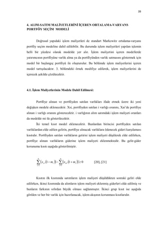 39



4. ALIM-SATIM MALİYETLERİNİ İÇEREN ORTALAMA-VARYANS
PORTFÖY SEÇİM MODELİ


       Doğrusal yapıdaki işlem maliyetleri de standart Markowitz ortalama-varyans
portföy seçim modeline dahil edilebilir. Bu durumda işlem maliyetleri yapılan işlemin
belli bir yüzdesi olarak modelde yer alır. İşlem maliyetini içeren modellerde
yatırımcının portföyüne varlık alma ya da portföyünden varlık satmasını göstermek için
model bir başlangıç portföyü ile oluşturulur. Bu bölümde işlem maliyetlerini içeren
model tartışılacaktır. 3. bölümdeki örnek modifiye edilerek, işlem maliyetlerini de
içerecek şekilde çözülecektir.



4.1. İşlem Maliyetlerinin Modele Dahil Edilmesi:


       Portföye alınan ve portföyden satılan varlıkları ifade etmek üzere iki yeni
değişken modele eklenecektir. Xsi, portföyden satılan i varlığı oranını, Xai’de portföye
alınan i varlığı oranını gösterecektir. i varlığının alım satımdaki işlem maliyeti oranları
da modelde mi ile gösterilecektir.
       İki temel kısıt model eklenecektir. Bunlardan birincisi portföyden satılan
varlıklardan elde edilen gelirin, portföye alınacak varlıklara ödenecek gideri karşılaması
kısıtıdır. Portföyden satılan varlıkların getirisi işlem maliyeti düşülerek elde edilirken,
portföye alınan varlıkların giderine işlem maliyeti eklenmektedir. Bu gelir-gider
korunumu kısıtı aşağıda gösterilmiştir.


        N                 N

        x .1  m    x .1  m   0
        i 1
               si    i
                          i 1
                                 ai    i              [20], [21]



       Kısıtın ilk kısmında satımların işlem maliyeti düşüldükten sonraki geliri elde
edilirken, ikinci kısmında da alımların işlem maliyeti eklenmiş giderleri elde edilmiş ve
bunların farkının sıfırdan büyük olması sağlanmıştır. İkinci grup kısıt ise aşağıda
görülen ve her bir varlık için hazırlanacak, işlem akışının korunması kısıtlarıdır.
 