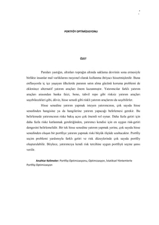 4
                                                                                            i




                               PORTFÖY OPTİMİZASYONU




                                            ÖZET



            Paraları yastığın, altınları toprağın altında saklama devrinin sona ermesiyle
birlikte insanlar mal varlıklarını rasyonel olarak kullanma ihtiyacı hissetmişlerdir. Buna
enflasyonla iç içe yaşayan ülkelerde paranın satın alma gücünü koruma problemi de
eklenince alternatif yatırım araçları önem kazanmıştır. Yatırımcılar farklı yatırım
araçları arasından banka faizi, bono, tahvil repo gibi risksiz yatırım araçları
seçebilecekleri gibi, döviz, hisse senedi gibi riskli yatırım araçlarını da seçebilirler.
            Hisse senedine yatırım yapmak isteyen yatırımcının, çok sayıda hisse
senedinden hangisine ya da hangilerine yatırım yapacağı belirlemesi gerekir. Bu
belirlemede yatırımcının riske bakış açısı çok önemli rol oynar. Daha fazla getiri için
daha fazla riske katlanmak gerektiğinden, yatırımcı kendisi için en uygun risk-getiri
dengesini belirlemelidir. Bir tek hisse senedine yatırım yapmak yerine, çok sayıda hisse
senedinden oluşan bir portföye yatırım yapmak riski büyük ölçüde azaltacaktır. Portföy
seçim problemi yardımıyla farklı getiri ve risk düzeylerinde çok sayıda portföy
oluşturulabilir. Böylece, yatırımcıya kendi risk tercihine uygun portföyü seçme şansı
verilir.


        Anahtar Kelimeler: Portföy Optimizasyonu, Optimizasyon, İstatiksel Yöntemlerle
Portföy Optimizasyon
 