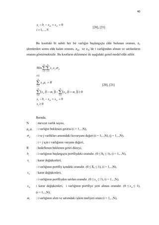 40



       xi  bi  x ai  x si  0
                                                            [20], [21]
       i  1,..., N



       Bu kısıttaki bi sabiti her bir varlığın başlangıçta elde bulunan oranını,
şlemlerden sonra elde kalan oranını,                 ve   ’de i varlığından alınan ve satılanların
oranını göstermektedir. Bu kısıtların eklenmesi ile aşağıdaki genel model elde edilir.


                   N        N
       Min. xi .x j . ij
                   i 1 j 1

       s.t.
        N

        x .
        i 1
               i        i   R
                                                                   [20], [21]
        N                            N

        x .1  m    x .1  m   0
        i 1
                   si            i
                                     i 1
                                            ai   i


       xi  bi  x ai  x si  0
       xi  0



       Burada,
N      : mevcut varlık sayısı,
µ i   : i varlığın beklenen getirisi (i = 1,..,N),

 ij   : i ve j varlıkları arasındaki kovaryans değeri (i = 1,..,N), (j = 1,..,N),

       : i = j için i varlığının varyans değeri,
R      : hedeflenen beklenen getiri düzeyi,
bi     : i varlığının başlangıçta portföydeki oranıdır. (0 ≤ b ≤ 1), (i = 1,..,N),

xi     : karar değişkenleri,

       : i varlığının portföy içindeki oranıdır. (0 ≤ X ≤ 1), (i = 1,..,N),
xsi    : karar değişkenleri,

       : i varlığının portföyden satılan oranıdır. (0 ≤ xsi ≤ 1), (i = 1,..,N),

x ai   : karar değişkenleri, i varlığının portföye yeni alınan oranıdır. (0 ≤ x ai ≤ 1),

       (i = 1,..,N),
mi     : i varlığının alım ve satımdaki işlem maliyeti oranı (i = 1,..,N),
 