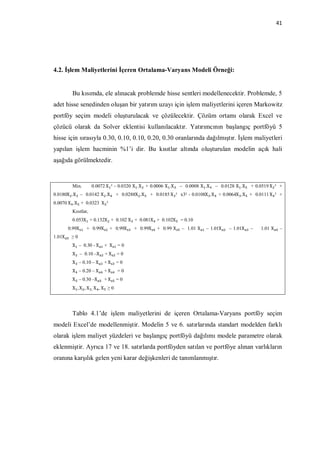 41




4.2. İşlem Maliyetlerini İçeren Ortalama-Varyans Modeli Örneği:


         Bu kısımda, ele alınacak problemde hisse sentleri modellenecektir. Problemde, 5
adet hisse senedinden oluşan bir yatırım uzayı için işlem maliyetlerini içeren Markowitz
portföy seçim modeli oluşturulacak ve çözülecektir. Çözüm ortamı olarak Excel ve
çözücü olarak da Solver eklentisi kullanılacaktır. Yatırımcının başlangıç portföyü 5
hisse için sırasıyla 0.30, 0.10, 0.10, 0.20, 0.30 oranlarında dağılmıştır. İşlem maliyetleri
yapılan işlem hacminin %1’i dir. Bu kısıtlar altında oluşturulan modelin açık hali
aşağıda görülmektedir.


         Min.        0.0072	X ² - 0.0320 X .X + 0.0006 X .X    – 0.0008 X .X   – 0.0128 X .X   + 0.0519	X ² +
0.0180X .X – 0.0142 X .X          + 0.0288X .X   + 0.0185	X ² x3² - 0.0108X .X + 0.0064X .X + 0.0111	X ² +
0.0070 X .X + 0.0323 	X ²
         Kısıtlar,
         0.053X + 0.132X + 0.102 X + 0.081X + 0.102X           = 0.10
        0.99X    + 0.99X     + 0.99X     + 0.99X    + 0.99 X   – 1.01 X   – 1.01X    – 1.01X   –   1.01 X    –
1.01X    ≥0
         X – 0.30 - X      + X    =0
         X 	 – 0.10 –X     +X     =0
         X – 0.10 – X      +X     =0
         X – 0.20 – X      +X     =0
         X – 0.30 –X       +X     =0
         X , X , X , 	X , X ≥ 0




         Tablo 4.1’de işlem maliyetlerini de içeren Ortalama-Varyans portföy seçim
modeli Excel’de modellenmiştir. Modelin 5 ve 6. satırlarında standart modelden farklı
olarak işlem maliyet yüzdeleri ve başlangıç portföyü dağılımı modele parametre olarak
eklenmiştir. Ayrıca 17 ve 18. satırlarda portföyden satılan ve portföye alınan varlıkların
oranına karşılık gelen yeni karar değişkenleri de tanımlanmıştır.
 