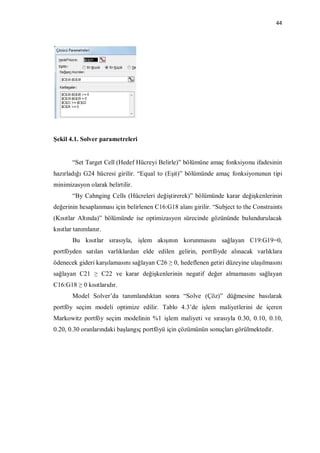 44




Şekil 4.1. Solver parametreleri


       “Set Target Cell (Hedef Hücreyi Belirle)” bölümüne amaç fonksiyonu ifadesinin
hazırladığı G24 hücresi girilir. “Equal to (Eşit)” bölümünde amaç fonksiyonunun tipi
minimizasyon olarak belirtilir.
       “By Cahnging Cells (Hücreleri değiştirerek)” bölümünde karar değişkenlerinin
değerinin hesaplanması için belirlenen C16:G18 alanı girilir. “Subject to the Constraints
(Kısıtlar Altında)” bölümünde ise optimizasyon sürecinde gözününde bulundurulacak
kısıtlar tanımlanır.
       Bu kısıtlar sırasıyla, işlem akışının korunmasını sağlayan C19:G19=0,
portföyden satılan varlıklardan elde edilen gelirin, portföyde alınacak varlıklara
ödenecek gideri karşılamasını sağlayan C26 ≥ 0, hedeflenen getiri düzeyine ulaşılmasını
sağlayan C21 ≥ C22 ve karar değişkenlerinin negatif değer almamasını sağlayan
C16:G18 ≥ 0 kısıtlarıdır.
       Model Solver’da tanımlandıktan sonra “Solve (Çöz)” düğmesine basılarak
portföy seçim modeli optimize edilir. Tablo 4.3’de işlem maliyetlerini de içeren
Markowitz portföy seçim modelinin %1 işlem maliyeti ve sırasıyla 0.30, 0.10, 0.10,
0.20, 0.30 oranlarındaki başlangıç portföyü için çözümünün sonuçları görülmektedir.
 