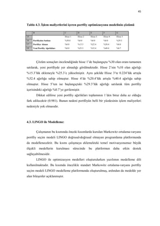 45



Tablo 4.3. İşlem maliyetlerini içeren portföy optimizasyonu modelinin çözümü

     B                               C            D          E           F           G
15                                   Hisse 1      Hisse 2    Hisse 3     Hisse 4     Hisse 5
16   Portföyden Satılan              %30.0        %0.0       %0.0        %0.0        %29.3
17   Portföye Alınan                 %0.0         %15.3      %22.4       %20.4       %0.0
18   Yeni Portföy Ağırlıkları        %0.0         %25.3      %32.4       %40.4       %0.7




          Çözüm sonuçları incelendiğinde hisse 1’de başlangıçta %30 olan oranı tamamen
satılarak, yeni portföyde yer almadığı görülmektedir. Hisse 2’nin %10 olan ağırlığı
%15.3’lük eklemeyle %25.3’e yükselmiştir. Aynı şekilde Hisse 3’te 0.224’lük artışla
%32.4 ağırlığa sahip olmuştur. Hisse 4’de %20.4’lük artışla %40.4 ağırlığa sahip
olmuştur. Hisse 5’ten ise başlangıçtaki %29.3’lük ağırlığı satılarak tüm portföy
içerisindeki ağırlığı %0.7’ye gerilemiştir.
          Dikkat edilirse yeni portföy ağırlıkları toplamının 1’den biraz daha az olduğu
fark edilecektir (0.981). Bunun nedeni portföyün belli bir yüzdesinin işlem maliyetleri
nedeniyle yok olmasıdır.



4.3. LINGO ile Modelleme:


          Çalışmanın bu kısmında önceki kısımlarda kurulan Markowitz ortalama-varyans
portföy seçim modeli LINGO doğrusal-doğrusal olmayan programlama platformunda
da modellenecektir. Bu kısmı çalışmaya eklemekteki temel motivasyonumuz büyük
ölçekli     modellerin          kurulması      sürecinde    bu      platformun     daha        etkin   destek
sağlayabilmesidir.
          LINGO ile optimizasyon modelleri oluşturulurken yazılımın modelleme dili
kullanılmaktadır. Bu kısımda öncelikle standart Markowitz ortalama-varyans portföy
seçim modeli LINGO modelleme platformunda oluşturulmuş, ardından da modelde yer
alan bileşenler açıklanmıştır.
 