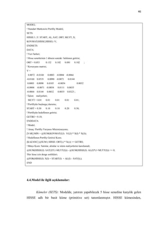 46



MODEL:
! Standart Markowitz Portföy Modeli;
SETS:
HISSE/1..5/: START, AL, SAT, ORT, MLYT, X;
KOVMAT(HISSE,HISSE): V;
ENDSETS
DATA:
! Veri Setleri;
! Hisse senetlerinin 1 dönem sonraki beklenen getirisi;
ORT = 0.053          0.132      0.102       0.081      0.102      ;
! Kovaryans matrisi;
V=
 0.0072 -0.0160           0.0003 -0.0004 -0.0064
-0.0160    0.0519         0.0090 -0.0071      0.0144
0.0003     0.0090      0.0185      -0.0054               0.0032
-0.0004    -0.0071 -0.0054         0.0111     0.0035
-0.0064    0.0144      0.0032      0.0035     0.0323 ;
! İşlem    maliyetleri;
 MLYT = 0.01         0.01       0.01        0.01       0.01;
! Portföyün başlangıç durumu;
START = 0.30         0.10       0.10        0.20       0.30;
! Portföyün hedeflenen getirisi;
GETIRI = 0.10;
ENDDATA
! Model;
! Amaç: Portföy Varyansı Minimizasyonu;
[VAR] MIN = @SUM(KOVMAT(I,J): V(I,J) * X(I) * X(J));
! Hedeflenen Portföy Getirisi Kısıtı;
[KAZANC] @SUM ( HISSE: ORT(ı) * X(ı)) >= GETIRI;
! Bütçe Kısıtı: Satislar, alimlar ve islem maliyetlerini karsilamali;
@SUM(HISSE(I): SAT(I)*(1-MLYT(I))) - @SUM(HISSE(I): AL(I)*(1+MLYT(I))) >= 0;
!Her hisse icin denge esitlikleri;
@FOR(HISSE(I): X(I) = START(I) + AL(I) – SAT(I););
END




4.4.Model ile ilgili açıklamalar:


           Kümeler (SETS): Modelde, yatırım yapabilecek 5 hisse senedine karşılık gelen
HISSE adlı bir basit küme (primitive set) tanımlanmıştır. HISSE kümesinden,
 