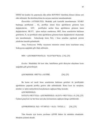47



HISSE’nin kendisi ile çarpımıyla elde edilen KOVMAT türetilmiş kümesi (dense set)
elde edilmiştir. Bu türetilmiş küme kovaryans matrisini tanımlamaktadır.
       Öznitelikler (ATTRIBUTES): Modelde yedi öznitelik tanımlanmıştır. START
başlangıç portföyünü , AL, portföye alınan hisse ağırlıklarını gösteren kara
değişkenlerini,     SAT,         portföyden satılan hisse ağırlıklarını gösteren karar
değişkenlerini, MLYT, işlem maliyet oranlarının, ORT, hisse senetlerinin beklenen
getirilerini, X, ise portföyün nihai ağırlıklarını gösteren karar değişkenlerini oluşturmak
için tanımlanmıştır.    Anlaşılacağı üzere X(i), i hisse senedine yapılacak yatırım
yüzdesine karşılık gelmektedir.
       Amaç Fonksiyonu: Prtföy varyansını minimize etmek üzere tasarlanan amaç
fonksşyonu aşağıdaki gibi ifade edilmiştir.



       MIN = @SUM(KOVMAT(I,J): V(I,J)*X(I)*X(J)); [ 24], [25]



       Kısıtlar: Modeldeki ilk kısıt olan, hedeflenen getiri düzeyine ulaşılması kısıtı
aşağıdaki gibi gösterilmiştir.



       @SUM(HISSE: ORT*X) ≥ GETİRİ;                          [24], [25]



       Bu kıstın sol tarafı hisse senetlerinin beklenen getirileri ile portföydeki
ağırlıklarını çarparak portföy getirisi elde edilmektedir. İkinci kısıt ise satışların,
alımları ve işlem maliyetlerini karşılamasını sağlayan bütçe kısıtıdır.
       @SUM(HISSE(I):
       SAT(I)*(1-MLYT(I))) - @SUM(HISSE(I): AL(I)*(1+MLYT(I))) ≥ 0; [24], [25]
Üçüncü grup kısıt ise her hisse için akış korunumunu sağlayan denge eşitlikleridir.



       @FOR(HISSE(I): X(I) = START(I) + AL(I) – SAT(I); );                [24], [25]



       Tüm hisseler için kısıtın yazılması @FOR ifadesi ile mümkün olmaktadır.
Modelin çözümü ektedir.
 