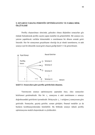 48




5. SENARYO TABANLI PORTFÖY OPTİMİZASYONU VE FARKLI RİSK
ÖLÇÜTLERİ


       Portföy oluşturulması sürecinde, gelecekte olması düşünülen senaryoları göz
önünde bulundurarak portföy seçimi yapan modeller de geliştirilebilir. Bir senaryo (si),
yatırım yapabilecek varlıklar kümesindeki n enstrümanın bir dönem sonraki getiri
listesidir. Her bir senaryonun gerçekleşme olasılığı da pi olarak tanımlanırsa, m adet
senaryo için bir dönemlik rassal getiri oluşum grafiği Şekil 5.1’de gösterilmiştir.



     Fiyat Düzeyi                      Rassal Getiriler


     Portföy                           Senaryo 1
     kararı
                                       Senaryo 2


                                       Senaryo 3



           t             t +1          Senaryo m          Dönem

Şekil 5.1. Senaryolara göre portföy getirilerinin oluşumu.


       Yatırımcının senaryo optimizasyonu yapmadan önce, olası senaryoları
belirlemesi gerekmektedir. Her bir s j senaryosu n adet enstrümanın o senaryo

doğrultusundaki getirilerini içermektedir. Dolayısıyla rij i varlığının j senaryosuna göre

getirisidir. Senaryolar, geçmiş getiriler, uzman görüşleri, finansal modeller ya da
bunların kombinasyonlarından türetilebilir. Bu bölümde senaryo tabanlı portföy
optimizasyonu modeli oluşturulacak ve çözülecektir.
 