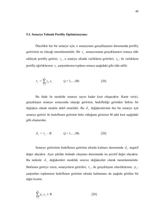 49




5.1. Senaryo Tabanlı Portföy Optimizasyonu:


        Öncelikle her bir senaryo için, o senaryonun gerçekleşmesi durumunda portföy
getirisinin ne olacağı tanımlanmalıdır. Bir s j senaryosunun gerçekleşmesi sonucu elde

edilecek portföy getirisi, r j , o senaryo altında varlıkların getirileri, rij , ile varlıkların

portföy ağırlıklarının x i çarpımlarının toplamı sonucu aşağıdaki gibi elde edilir.


                    N
         rj =        r .x
                    i 1
                           ij   i   (j = 1,…,M)                [26]



        Bu ifade ile modelde senaryo sayısı kadar kısıt oluşacaktır. Karar verici,
gerçekleşen senaryo sonucunda ulaştığı getirinin, hedeflediği getiriden farkını bir
değişken olarak modele dahil etmelidir. Bu d j değişkenlerinin her bir senaryo için

senaryo getirisi ile hedeflenen getirinin farkı olduğunu gösteren M adet kısıt aşağıdaki
gibi oluşturulur.



         d j = rj – R               (j = 1,…,M)                [26]



        Senaryo getirisinin hedeflenen getirinin altında kalması durumunda d j negatif

değer alacaktır. Aynı şekilde üstünde oluşması durumunda ise pozitif değer alacaktır.
Bu nedenle d j değişkenleri modelde sınırsız değişkenler olarak tanımlanmalıdır.

Beklenen getiriyi veren, senaryoların getirileri, r j , ile gerçekleşme olasılıklarının, p j ,

çarpımları toplamının hedeflenen getirinin altında kalmaması da aşağıda görülen bir
diğer kısıttır.


         M

        p
         j 1
                j   .r j  R                           [26]
 