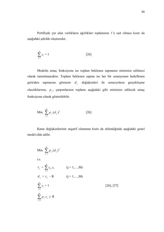 50




       Portföyde yer alan varlıkların ağırlıkları toplamının 1’e eşit olması kısıtı da
aşağıdaki şekilde oluşturulur.


        N

       x
        i 1
               i       =1                                           [26]



       Modelin amaç fonksiyonu ise toplam beklenen sapmanın minimize edilmesi
olarak tanımlanacaktır. Toplam beklenen sapma ise her bir senaryonun hedeflenen
getiriden      sapmasını                         gösteren   dj   değişkenleri   ile     senaryoların   gerçekleşme

olasılıklarının, p j , çarpımlarının toplamı aşağıdaki gibi minimize edilecek amaç

fonksiyonu olarak gösterilebilir.


                       M
       Min.            p          j   .( d j ) 2                   [26]
                       j 1




       Karar değişkenlerinin negatif olamama kısıtı da eklendiğinde aşağıdaki genel
model elde edilir.


                       M
       Min.             p .(d     j        j   )2
                       j 1


       s.t.
                       N
       rj =             r .x
                       i 1
                              ij        i             (j = 1,…,M)

       d j = rj – R                                   (j = 1,…,M)
        N

       x
        i 1
               i       =1                                                             [26], [27]

        M

       p
        j 1
                   j   .r j  R
 