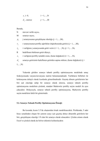 51



          x i  0,             i = 1,…,N

         d j , sınırsız        j = 1,…,M



Burada,
N      mevcut varlık sayısı,
M      senaryo sayısı,
pj     j senaryosunun gerçekleşme olasılığı (j = 1,…,M),

rj     r senaryosunun portföy ağırlıkları doğrultusunda getirisi (j = 1,…,M),

rij    i varlığının j senaryosunda getiri verisi (i = 1,…,N), (j = 1,…,N),

R      hedeflenen beklenen getiri düzeyi,
xi     i varlığının portföy içindeki oranı, (karar değişkeni) (i = 1,…,N),

dj     senaryo getirisinin hedeflenen getiriden sapma miktarı, (karar değişkeni) (j =

1,…,N)



       Yukarıda görülen senaryo tabanlı portföy optimizasyonu modelinde amaç
fonksiyonunda varyans-kovaryans matrisi bulunmamaktadır. Varlıkların birbirleri ile
kolerasyonu dolaylı olarak kısıtlarda gösterilmektedir. Geçmiş dönem getirilerinin her
biri eşit olasılığa sahip bir senaryo olarak alınırsa, senaryo tabanlı portföy
optimizasyonu modelinin çözümü, standart Markowitz portföy seçim modeli ile aynı
çıkacaktır. Dolayısıyla, senaryo tabanlı portföy optimizasyonu, Markowitz portföy
seçim modelinin farklı bir gösterimdir.



5.2. Senaryo Tabanlı Portföy Optimizasyonu Örneği:


       Bu kısımda, kısım 3.3’de oluşturulan örnek modellenecektir. Problemde, 5 adet
hisse senedinden oluşan bir yatırım uzayı için geçmiş dokuz dönemlik getirilerin her
biri, gerçekleşme olasılığı 1/9 olan bir senaryo olarak alınacaktır. Çözüm ortamı olarak
Excel ve çözücü olarak da Solver eklentisi kullanılacaktır.
 