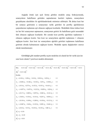 52



            Aşağıda örnek için açık formu görülen modelin amaç fonksiyonunda,
senaryoların                hedeflenen              getiriden           sapmalarının               kareleri toplamı,                     senaryoların
gerçekleşme olasılıkları ile ağırlıklandırılarak minimize edilmiştir. İlk dokuz kısıt her
bir senaryo getirisinin o senaryonun varlık getirileri ile portföy ağırlıklarının
çarpımlarının toplamına eşit olmasını sağlayan kısıtlardır. Modeldeki ikinci dokuz kısıt
ise her biri senaryonun sapmasının, senaryonun getirisi ile hedeflenen getiri arasındaki
fark olmasını sağlayan kısıtlardır. Bir sonraki kısıt portföy ağırlıkları toplamının 1
olmasını sağlayan kısıttır. Son kısıt ise senaryoların ağırlıklı toplamının 1 olmasını
sağlayan kısıttır. Son kısıt ise senaryoların ağırlıklı getirileri toplamının hedeflenen
getirinin altında kalmamasını sağlayan kısıttır. Modelde sapma değişkenleri sınırsız
olarak tanımlanmıştır.



            Görüldüğü gibi standart portföy seçim modeline ek olarak her bir varlık için üst
sınır kısıtı olarak 5 yeni kısıt modele eklenmiştir.


                            2                  2                  2                  2                  2                  2                  2
Min.        0.111   d1          + 0.111   d2       + 0.111   d3       + 0.111   d4       + 0.111   d5       + 0.111   d6       + 0.111   d7       + 0.111

     2                  2
d8       + 0.111   d9
Kısıtlar,

r1   – ( 0.10 x1 + 0.20 x 2 + 0.10 x3 + 0.014 x 4 + 0.20 x5 )                               =0

r2   – ( 0.036 x1 + 0.146 x 2 + 0.152 x3 – 0.07 x 4 – 0.104 x5 )                            =0

r3   – ( 0.14 x1 - 0.273 x 2 - 0.132 x3 + 0.167 x 4 + 0.163 x5 )                            =0

r4   – ( -0.077 x1 + 0.475 x 2 + 0.212 x3 + 0.039 x 4 + 0.28 x5 )                           =0

r5   – ( 0.117 x1 + 0.085 x 2 + 0.075 x3 – 0.063 x 4 – 0.141 x5 )                           =0

r6   – ( -0.03 x1 + 0.156 x 2 – 0.116 x3 + 0.267 x 4 – 0.036 x5 )                           =0

r7   – ( 0.154 x1 - 0.189 x 2 + 0.289 x3 + 0.158 x 4 + 0.113 x5 )                           =0

r8   – ( -0.067 x1 + 0.40 x 2 + 0.122 x3 + 0.091 x 4 + 0.441 x5 )                           =0

r9   – ( 0.10 x1 + 0.19 x 2 + 0.218 x3 + 0.125 x 4 + 0.00                   x5   )          =0

d 1 - r1 = -0.10
d 2 - r2 = -0.10
d 3 - r3 = -0.10
 