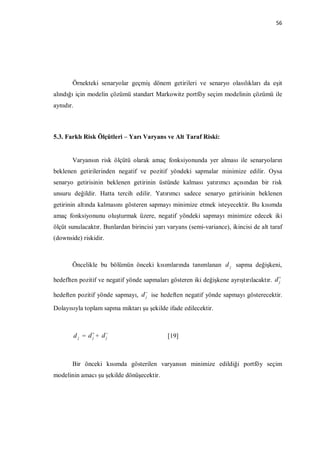 56




       Örnekteki senaryolar geçmiş dönem getirileri ve senaryo olasılıkları da eşit
alındığı için modelin çözümü standart Markowitz portföy seçim modelinin çözümü ile
aynıdır.



5.3. Farklı Risk Ölçütleri – Yarı Varyans ve Alt Taraf Riski:


       Varyansın risk ölçütü olarak amaç fonksiyonunda yer alması ile senaryoların
beklenen getirilerinden negatif ve pozitif yöndeki sapmalar minimize edilir. Oysa
senaryo getirisinin beklenen getirinin üstünde kalması yatırımcı açısından bir risk
unsuru değildir. Hatta tercih edilir. Yatırımcı sadece senaryo getirisinin beklenen
getirinin altında kalmasını gösteren sapmayı minimize etmek isteyecektir. Bu kısımda
amaç fonksiyonunu oluşturmak üzere, negatif yöndeki sapmayı minimize edecek iki
ölçüt sunulacaktır. Bunlardan birincisi yarı varyans (semi-variance), ikincisi de alt taraf
(downside) riskidir.



       Öncelikle bu bölümün önceki kısımlarında tanımlanan d j sapma değişkeni,

hedeflten pozitif ve negatif yönde sapmaları gösteren iki değişkene ayrıştırılacaktır. d 
                                                                                         j


hedeften pozitif yönde sapmayı, d  ise hedeften negatif yönde sapmayı gösterecektir.
                                  j

Dolayısıyla toplam sapma miktarı şu şekilde ifade edilecektir.



           d j = d+ d
                  j   j                      [19]



       Bir önceki kısımda gösterilen varyansın minimize edildiği portföy seçim
modelinin amacı şu şekilde dönüşecektir.
 