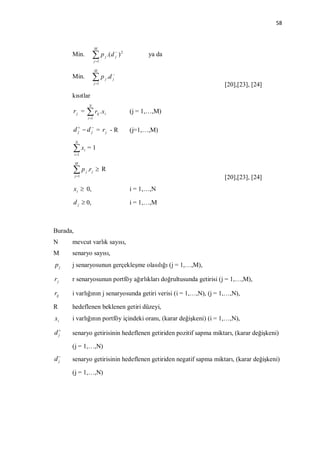 58



                                M
      Min.                   p        j   .( d  ) 2
                                                j             ya da
                                j 1

                                M
      Min.                   p        j   .d 
                                              j
                                j 1                                  [20],[23], [24]
      kısıtlar
                         N
      rj =                r .x
                         i 1
                                  ij   i                (j = 1,…,M)

      d   d  = rj - R
        j     j                                         (j=1,…,M)
          N

      x  i 1
                 i       =1

          M

      p             j   .r j  R
          j 1                                                        [20],[23], [24]
          x i  0,                                      i = 1,…,N

      d j  0,                                          i = 1,…,M



Burada,
N     mevcut varlık sayısı,
M     senaryo sayısı,
pj    j senaryosunun gerçekleşme olasılığı (j = 1,…,M),

rj    r senaryosunun portföy ağırlıkları doğrultusunda getirisi (j = 1,…,M),

rij   i varlığının j senaryosunda getiri verisi (i = 1,…,N), (j = 1,…,N),

R     hedeflenen beklenen getiri düzeyi,
xi    i varlığının portföy içindeki oranı, (karar değişkeni) (i = 1,…,N),

d
 j    senaryo getirisinin hedeflenen getiriden pozitif sapma miktarı, (karar değişkeni)

      (j = 1,…,N)
d
 j    senaryo getirisinin hedeflenen getiriden negatif sapma miktarı, (karar değişkeni)

      (j = 1,…,N)
 