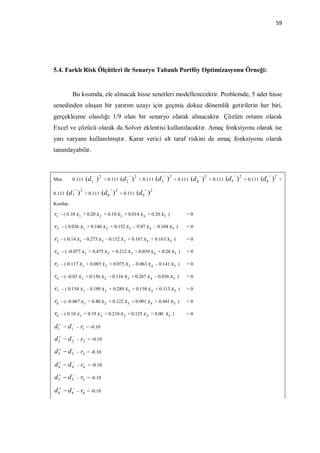 59




5.4. Farklı Risk Ölçütleri ile Senaryo Tabanlı Portföy Optimizasyonu Örneği:


            Bu kısımda, ele alınacak hisse senetleri modellenecektir. Problemde, 5 adet hisse
senedinden oluşan bir yatırım uzayı için geçmiş dokuz dönemlik getirilerin her biri,
gerçekleşme olasılığı 1/9 olan bir senaryo olarak alınacaktır. Çözüm ortamı olarak
Excel ve çözücü olarak da Solver eklentisi kullanılacaktır. Amaç fonksiyonu olarak ise
yarı varyans kullanılmıştır. Karar verici alt taraf riskini de amaç fonksiyonu olarak
tanımlayabilir.


                                                                                                                              
Min.        0.111   ( d1 ) 2    + 0.111   (d 2 ) 2    + 0.111   (d 3 ) 2   + 0.111   (d 4 ) 2   + 0.111   (d 5 ) 2   + 0.111   (d 6 ) 2   +

                                                       
0.111   (d 7 ) 2    + 0.111    (d 8 ) 2   + 0.111    (d 9 ) 2
Kısıtlar,

r1   – ( 0.10 x1 + 0.20 x 2 + 0.10 x3 + 0.014 x 4 + 0.20 x5 )                    =0

r2   – ( 0.036 x1 + 0.146 x 2 + 0.152 x3 – 0.07 x 4 – 0.104 x5 )                 =0

r3   – ( 0.14 x1 - 0.273 x 2 - 0.132 x3 + 0.167 x 4 + 0.163 x5 )                 =0

r4   – ( -0.077 x1 + 0.475 x 2 + 0.212 x3 + 0.039 x 4 + 0.28 x5 )                =0

r5   – ( 0.117 x1 + 0.085 x 2 + 0.075 x3 – 0.063 x 4 – 0.141 x5 )                =0

r6   – ( -0.03 x1 + 0.156 x 2 – 0.116 x3 + 0.267 x 4 – 0.036 x5 )                =0

r7   – ( 0.154 x1 - 0.189 x 2 + 0.289 x3 + 0.158 x 4 + 0.113 x5 )                =0

r8   – ( -0.067 x1 + 0.40 x 2 + 0.122 x3 + 0.091 x 4 + 0.441 x5 )                =0

r9   – ( 0.10 x1 + 0.19 x 2 + 0.218 x3 + 0.125 x 4 + 0.00            x5    )     =0

d1  d 1 - r1     = -0.10

d 2  d 2 - r2     = -0.10

d 3  d 3 - r3     = -0.10

d 4  d 4 - r4     = -0.10

d 5  d 5 - r5     = -0.10

d 6  d 6 - r6     = -0.10
 