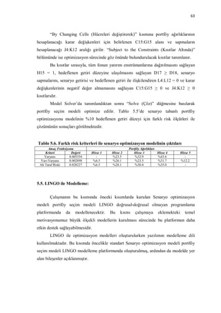 63



        “By Changing Cells (Hücreleri değiştirerek)” kısmına portföy ağırlıklarının
hesaplanacağı karar değişkenleri için belirlenen C15:G15 alanı ve sapmaların
hesaplanacağı J4:K12 aralığı girilir. “Subject to the Constraints (Kısıtlar Altında)”
bölümünde ise optimizasyon sürecinde göz önünde bulundurulacak kısıtlar tanımlanır.
        Bu kısıtlar sırasıyla, tüm fonun yatırım enstrümanlarına dağıtılmasını sağlayan
H15 = 1, hedeflenen getiri düzeyine ulaşılmasını sağlayan D17 ≥ D18, senaryo
sapmalarını, senaryo getirisi ve hedeflenen getiri ile ilişkilendiren L4:L12 = 0 ve karar
değişkenlerinin negatif değer almamasını sağlayan C15:G15 ≥ 0 ve J4:K12 ≥ 0
kısıtlarıdır.
        Model Solver’da tanımlandıktan sonra “Solve (Çöz)” düğmesine basılarak
portföy seçim modeli optimize edilir. Tablo 5.5’de senaryo tabanlı portföy
optimizasyonu modelinin %10 hedeflenen getiri düzeyi için farklı risk ölçütleri ile
çözümünün sonuçları görülmektedir.


Tablo 5.6. Farklı risk kriterleri ile senaryo optimizasyon modelinin çıktıları
       Amaç Fonksiyonu                               Portföy Ağırlıkları
     Kriteri         Değeri      Hisse 1   Hisse 2      Hisse 3          Hisse 4       Hisse 5
    Varyans         0.005354        -      %23.5         %32.9           %43.6            -
 Yarı-Varyans       0.002898      %6.5     %26.1         %23.5           %31.7         %12.2
 Alt Taraf Riski    0.028227      %6.5     %28.1         %30.4           %35.0            -




5.5. LINGO ile Modelleme:


        Çalışmanın bu kısmında önceki kısımlarda kurulan Senaryo optimizasyon
modeli portföy seçim modeli LINGO doğrusal-doğrusal olmayan programlama
platformunda     da    modellenecektir.    Bu   kısmı    çalışmaya       eklemekteki      temel
motivasyonumuz büyük ölçekli modellerin kurulması sürecinde bu platformun daha
etkin destek sağlayabilmesidir.
        LINGO ile optimizasyon modelleri oluşturulurken yazılımın modelleme dili
kullanılmaktadır. Bu kısımda öncelikle standart Senaryo optimizasyon modeli portföy
seçim modeli LINGO modelleme platformunda oluşturulmuş, ardından da modelde yer
alan bileşenler açıklanmıştır.
 