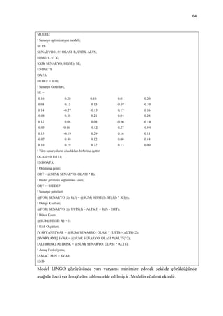 64



MODEL:
! Senaryo optimizasyon modeli;
SETS:
SENARYO/1..9/: OLASI, R, USTS, ALTS;
HISSE/1..5/: X;
SXH( SENARYO, HISSE): SE;
ENDSETS
DATA:
HEDEF = 0.10;
! Senaryo Getirileri;
SE =
0.10                    0.20              0.10       0.01     0.20
0.04                    0.15              0.15       -0.07    -0.10
0.14                    -0.27             -0.13      0.17     0.16
-0.08                   0.48              0.21       0.04     0.28
0.12                    0.08              0.08       -0.06    -0.14
-0.03                   0.16              -0.12      0.27     -0.04
0.15                    -0.19             0.29       0.16     0.11
-0.07                   0.40              0.12       0.09     0.44
0.10                    0.19              0.22       0.13     0.00
! Tüm senaryoların olasılıkları birbirine eşittir;
OLASI= 0.11111;
ENDDATA
! Ortalama getiri;
ORT = @SUM( SENARYO: OLASI * R);
! Hedef getirinin sağlanması kısıtı;
ORT >= HEDEF;
! Senaryo getirileri;
@FOR( SENARYO (J): R(J) = @SUM( HISSE(I): SE(J;I) * X(I)));
! Denge Kısıtları;
@FOR( SENARYO (J): USTS(J) – ALTS(J) = R(J) – ORT);
! Bütçe Kısıtı;
@SUM( HISSE: X) = 1;
! Risk Ölçütleri;
[VARYANS] VAR = @SUM( SENARYO: OLASI * (USTS + ALTS)^2);
[SVARYANS] SVAR = @SUM( SENARYO: OLASI * (ALTS)^2);
[ALTBRISK] ALTRISK = @SUM( SENARYO: OLASI * ALTS);
! Amaç Fonksiyonu;
[AMAC] MIN = SVAR;
END

Model LINGO çözücüsünde yarı varyansı minimize edecek şekilde çözüldüğünde
aşağıda özeti verilen çözüm tablosu elde edilmiştir. Modelin çözümü ektedir.
 