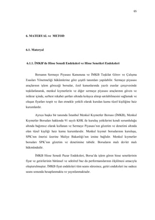 65




6. MATERYAL ve METOD



6.1. Materyal



6.1.1. İMKB’de Hisse Senedi Endeksleri ve Hisse Senetleri Endeksleri


       Borsanın Sermaye Piyasası Kanununa ve İMKB Teşkilat Görev ve Çalışma
Esasları Yönetmeliği hükümlerine göre çeşitli tanımları yapılabilir. Sermaye piyasası
araçlarının işlem göreceği borsalar, özel kanunlarında yazılı esaslar çerçevesinde
teşkilatlanarak, menkul kıymetlerin ve diğer sermaye piyasası araçlarının güven ve
istikrar içinde, serbest rekabet şartları altında kolayca alınıp satılabilmesini sağlamak ve
oluşan fiyatları tespit ve ilan etmekle yetkili olarak kurulan kamu tüzel kişiliğine haiz
kurumlardır.

       Ayrıca başka bir tanımda İstanbul Menkul Kıymetler Borsası (İMKB), Menkul
Kıymetler Borsaları hakkında 91 sayılı KHK ile kuruluş yetkilerini kendi sorumluluğu
altında bağımsız olarak kullanan ve Sermaye Piyasası’nın gözetim ve denetimi altında
olan tüzel kişiliği haiz kamu kurumlarıdır. Menkul kıymet borsalarının kuruluşu,
SPK’nın önerisi üzerine Maliye Bakanlığı’nın iznine bağlıdır. Menkul kıymetler
borsaları SPK’nın gözetim ve denetimine tabidir. Borsaların malı devlet malı
hükmündedir.

       İMKB Hisse Senedi Pazar Endeksleri, Borsa’da işlem gören hisse senetlerinin
fiyat ve getirilerinin bütünsel ve sektörel baz da performanslarının ölçülmesi amacıyla
oluşturulmuştur. İMKB fiyat endeksleri tüm seans süresince, getiri endeksleri ise sadece
seans sonunda hesaplanmakta ve yayınlanmaktadır.
 