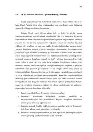 66



6.1.2.İMKB Ulusal 30 Endeksi’nde Optimum Portföy Oluşturma


       Vadeli işlemler Pazarı’nda kullanılmak üzere menkul değer yatırım ortaklıkları
hariç Ulusal Pazar’da işlem gören ortaklıklardan, hisse senetlerinin seçim ölçütlerine
göre seçilen 30 pay senedinden oluşmaktadır. .

       Endeks, birçok veriyi dikkate alarak hızlı ve doğru bir şekilde sonuca
ulaşılmasını sağlayan indikatör olarak tanımlanabilir. Bir veya daha fazla değişkenin
hareketlerinden ibaret olan oransal değişimi ölçmeye yarayan bir göstergedir. Karmaşık
olayların tek bir rakama indirgenmesini sağlayan, olaylar ve sonuçları hakkında
yaklaşık bilgi verebilen bir araç olan endeks değerleri kullanılırken kapsamı, temsil
yeteneği, hesaplama yöntemi ve sıklığı, avantajları, dezavantajları ile endeks üzerine
yansımayan diğer faktörlerin neler olduğu iyi bilinmelidir. Endeksi “belirli bir kollektif
olayın aldığı değerlerde zaman süresince veya mekan içinde meydana gelen değişmeleri
göstermek amacıyla hesaplanan oransal bir ölçü”         şeklinde tanımlayabiliriz. Farklı
zaman dilimi içindeki iki veya daha fazla değişkeni karşılaştırma imkanı veren
endeksler, içerisine dahil olan değişken ve değişkenlerin yönü, değişimi ve gidişatını
belirlemede bize yardımcı göstergelerdir ve bu sebeple tahmin aracı olarak da
kullanılmaktadırlar. Endekslerden; üretim, fiyatlar, geçim, işçi gündelikleri, dış ticaret
ve borsa gibi daha pek çok alanda yararlanılmaktadır. Yukarıdaki tanımlamalarda da
belirtildiği gibi endeksler farklı zaman dilimleri içinde veya farklı mekanlarda bulunan
bir veya birden fazla değişkeni mukayese etme imkanı sağlayan göstergelerdir. Gerekli
mukayese ve tahmin çalışmalarını sağlıklı bir şekilde yapabilmemiz için endeksleri
oluştururken bazı noktalara dikkat edilmelidir;

   •   Temsil etmesi hedeflenen değişkenler iyi tanımlanmalıdır.
   •   Endeksleri      hesaplamada       kullanılacak     verilerin     sürekliliği    ve
       karşılaştırılabilirliğine özen gösterilmelidir. Böylece, hesaplanan endekslerin
       zaman içinde sürekliliği sağlanmış olur.
   •   Kapsama alınacak örnekler endeksin amacıyla uyumlu olacak ve değişkenleri
       hedeflenen şekilde temsil edecek örnekler olmalıdır.
   •   Endeksler, serideki değerlerden birini baz alıp, diğerlerinin bu baza göre değişim
       oranını gösterdiği için baz döneminin tesbiti önemlidir.
 