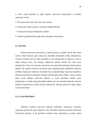 68



4. Hisse senedi getirileri ile ilgili vergiler, alım-satım komisyonları ve transfer
maliyetleri sıfırdır.

5. Tüm yatırımcılar için risksiz faiz oranı aynıdır.

6. Yatırımcılar bilgiye anında ve serbestçe ulaşabilmektedir.

7. Yatırımcılar homojen beklentilere sahiptir.

8. modelin uygulanmasında açığa satışın olmadığı varsayılmıştır.




6.2. METOD


        Rasyonel davranan yatırımcılar en yüksek getiriyi en düşük risk ile elde etmek
isterler. Fakat beklenen getiri düzeyinin yükseldiği durumlarda riskde yükselecektir.
Yatırımcı kendine öyle bir nokta seçmelidir ki; bu noktada getiri en yüksek ve risk en
düşük düzeyde olsun. Bu oluşumu sağlayacak noktalar bütünü bizi etkin sınıra
ulaştıracaktır. Etkin sınır üzerinde yatırımcının seçeceği nokta kendisinin fayda eğrisine
bağlıdır. Bu eğrilerin kişilerin tercihlerine göre değişebileceğini düşünürsek optimum
portföyü oluşturacak noktaların da kişiden kişiye değişebileceği sonucuna ulaşabiliriz.
Optimum portföylerin oluştukları noktalar birbirlerinden farklı olabilir. Ancak temelde
bütün tercih sahipleri getiri-risk ilişkisini ve tercih edecekleri senedin pazar
hareketlerine ne yönde tepki gösterdiğini dikkate alır. Bu noktadan hareketle optimum
portföyü oluştururken iki farklı yöntem kullanılacak. Birincisi getiri-risk ilişkisi diğeri
ise beta faktörüdür.



6.2.1. Getiri Risk İlişkisi




        Optimum portföyü getiri-risk ilişkisini kullanarak oluşturmayı denersek,
ulaşmamız gereken bir takım değerler vardır. Öncelikle optimum portföyü oluşturacak
kıymetlerin getirileri ve bu getirilerin ortalama Pazar getirisinden ne kadar sapma
 