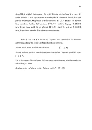 69



gösterdikleri (riskleri) bulunacaktır. Bir getiri değerine ulaşılabilmesi için en az iki
dönem arasında ki fiyat değişimlerinin bilinmesi gerekir. Bunun için bir tam yıl iki eşit
parçaya bölünmüştür. Oluşturulan üç tarih noktasında İMKB-30 Endeksi’nde bulunan
hisse senetlerin fiyatları belirlenmiştir. 21.06.2011 tarihiyle başlayıp 21.12.2011
tarihiyle son bulan aralık birinci dönemi, 21.12.2011 tarihiyle başlayıp 21.06.2012
tarihiyle son bulan aralık ise ikinci dönemi oluşturmaktadır.




        Tablo 6.1’de İMKB-30 Endeksini oluşturan hisse senetlerinin iki dönemlik
getirileri aşağıda verilen formüllere bağlı olarak hesaplanmıştır.

Pazarın riski= Bütün risklerin ortalamasıdır.                [ 21 ], [ 28]

Pazarın beklenen getirisi= tüm ortalama getirilerin toplamı / ortalama getirilerin sayısı
[ 21] , [ 28]

Risksiz faiz oranı= Eğer enflasyon beklenmiyorsa, geri ödenmeme riski olmayan hazine
bonolarının faiz oranı.

Ortalama getiri = (1.dönem getiri + 2.dönem getiri)/2      [21], [28]
 