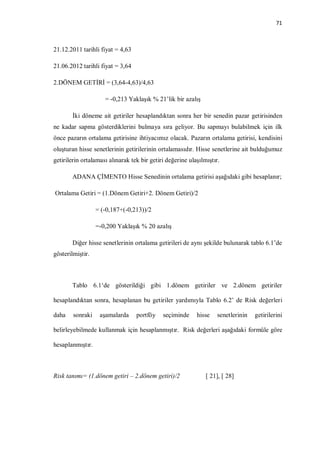71



21.12.2011 tarihli fiyat = 4,63

21.06.2012 tarihli fiyat = 3,64

2.DÖNEM GETİRİ = (3,64-4,63)/4,63

                     = -0,213 Yaklaşık % 21’lik bir azalış

       İki döneme ait getiriler hesaplandıktan sonra her bir senedin pazar getirisinden
ne kadar sapma gösterdiklerini bulmaya sıra geliyor. Bu sapmayı bulabilmek için ilk
önce pazarın ortalama getirisine ihtiyacımız olacak. Pazarın ortalama getirisi, kendisini
oluşturan hisse senetlerinin getirilerinin ortalamasıdır. Hisse senetlerine ait bulduğumuz
getirilerin ortalaması alınarak tek bir getiri değerine ulaşılmıştır.

       ADANA ÇİMENTO Hisse Senedinin ortalama getirisi aşağıdaki gibi hesaplanır;

Ortalama Getiri = (1.Dönem Getiri+2. Dönem Getiri)/2

                  = (-0,187+(-0,213))/2

                  =-0,200 Yaklaşık % 20 azalış

       Diğer hisse senetlerinin ortalama getirileri de aynı şekilde bulunarak tablo 6.1’de
gösterilmiştir.



       Tablo 6.1‘de gösterildiği gibi 1.dönem getiriler ve 2.dönem getiriler

hesaplandıktan sonra, hesaplanan bu getiriler yardımıyla Tablo 6.2’ de Risk değerleri

daha    sonraki    aşamalarda     portföy    seçiminde     hisse    senetlerinin   getirilerini

belirleyebilmede kullanmak için hesaplanmıştır. Risk değerleri aşağıdaki formüle göre

hesaplanmıştır.



Risk tanımı= (1.dönem getiri – 2.dönem getiri)/2               [ 21], [ 28]
 