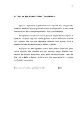 73




6.2.2. Beta’nın Hisse Senetleri Getirileri Üzerindeki Etkisi




       Piyasadaki değişmelerin ışığında hisse senedi seçiminde Beta katsayılarından
yararlanılır. Daha öncelerde de ayrıntılı bir biçimde incelediğimiz risk, bir hisse senedi
getirisinin piyasa portföyünde ki dalgalanmalara duyarlılığı ile ölçülebilir.

       Bu duyarlılık hisse senedinin betasıdır. Piyasada bir yükselme bekleniyorsa en
büyük beta katsayısına sahip hisse senetleri, piyasada bir düşme bekleniyorsa en küçük
Beta katsayısına sahip hisse senetleri portföye alınmalıdır. Şimdi ayrı ayrı İMKB-30
endeksine tabi hisse senetlerinin betalarını bulmaya çalışacağız.

       Bulduğumuz bu beta değerlerini sermaye pazarı doğrusu formülünde yerine
koyarak beklenen getiri oranlarını bulacağız. Beklenen getiriyi bulduktan sonra
optimum portföyümüzü oluşturmamız sadece kişisel tercihimize kalacak. Hangi risk
değeri için ne kadar bir beklenen getiri istiyoruz. İşte bunun cevabı bizim optimum
portföyümüzü oluşturacaktır.



Betanın tanımı= ortalama getiri/pazarın riski                       [ 27]
 