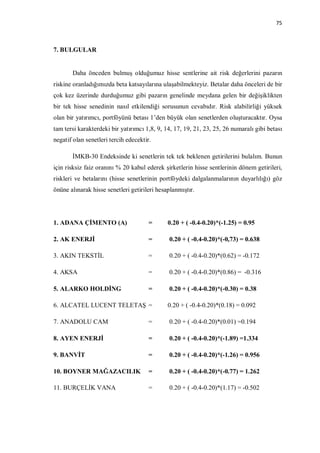 75



7. BULGULAR


       Daha önceden bulmuş olduğumuz hisse sentlerine ait risk değerlerini pazarın
riskine oranladığımızda beta katsayılarına ulaşabilmekteyiz. Betalar daha önceleri de bir
çok kez üzerinde durduğumuz gibi pazarın genelinde meydana gelen bir değişiklikten
bir tek hisse senedinin nasıl etkilendiği sorusunun cevabıdır. Risk alabilirliği yüksek
olan bir yatırımcı, portföyünü betası 1’den büyük olan senetlerden oluşturacaktır. Oysa
tam tersi karakterdeki bir yatırımcı 1,8, 9, 14, 17, 19, 21, 23, 25, 26 numaralı gibi betası
negatif olan senetleri tercih edecektir.

       İMKB-30 Endeksinde ki senetlerin tek tek beklenen getirilerini bulalım. Bunun
için risksiz faiz oranını % 20 kabul ederek şirketlerin hisse sentlerinin dönem getirileri,
riskleri ve betalarını (hisse senetlerinin portföydeki dalgalanmalarının duyarlılığı) göz
önüne alınarak hisse senetleri getirileri hesaplanmıştır.




1. ADANA ÇİMENTO (A)                   =      0.20 + ( -0.4-0.20)*(-1.25) = 0.95

2. AK ENERJİ                           =      0.20 + ( -0.4-0.20)*(-0,73) = 0.638

3. AKIN TEKSTİL                        =      0.20 + ( -0.4-0.20)*(0.62) = -0.172

4. AKSA                                =      0.20 + ( -0.4-0.20)*(0.86) = -0.316

5. ALARKO HOLDİNG                      =      0.20 + ( -0.4-0.20)*(-0.30) = 0.38

6. ALCATEL LUCENT TELETAŞ =                   0.20 + ( -0.4-0.20)*(0.18) = 0.092

7. ANADOLU CAM                         =      0.20 + ( -0.4-0.20)*(0.01) =0.194

8. AYEN ENERJİ                         =      0.20 + ( -0.4-0.20)*(-1.89) =1.334

9. BANVİT                              =      0.20 + ( -0.4-0.20)*(-1.26) = 0.956

10. BOYNER MAĞAZACILIK                 =      0.20 + ( -0.4-0.20)*(-0.77) = 1.262

11. BURÇELİK VANA                      =      0.20 + ( -0.4-0.20)*(1.17) = -0.502
 