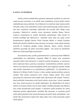 78



8. SONUÇ VE ÖNERİLER


       Portföy yönetim tekniklerinden geleneksel yaklaşımda, portföyde yer alan hisse
senedi sayısının arttırılması ve bu şekilde yalın çeşitlendirme yoluyla portföy riskinin
azaltılabileceği anlayışı hakimdir. Oysa Markowitz’in temellerini attığı modern portföy
teorisinde, sadece yalın çeşitlendirme yoluyla riskin azaltılamayacağı, portföy içinde yer
alan hisse senetlerinin aralarındaki ilişkilerinde risk üzerinde etkili olduğu ortaya
konmuştur. Markowitz’in modelini ortaya koymasının ardından Sharpe, Mossin,
Lintner’in çalışmalarıyla bu modele alternatifler geliştirilmiştir. Daha önceleri de
üzerinde durulduğu gibi Markowitz’in         modelinde ortaya çıkan çok sayıda verinin
hesaplanmasının güçlüğü Finansal Varlık Fiyatlama Modeli ve Arbitraj Fiyatlama
Modeli gibi alternatif modellerin ortaya çıkmasına yol açmıştır. Ancak gelişen teknoloji
sayesinde bu hesaplama güçlüğü ortadan kalkmıştır. Bunun yanında alternatif
modellerin geçerliliği çok güçlü varsayımlara bağlıdır. İşte sayılan bu nedenlerden
Markowitz modeli geçerliliğini yitirmemiştir.

       Bu çalışmanın amacı, portföy çeşitlendirmesinin ve optimizasyonunun İMKB’de
çalışabilirliğini test edebilmektir. Çalışmada İMKB 30 endeksi hisse senetlerinin
sistematik riskleri (beta katsayıları) ve beklenen getirileri hesaplanmış ve yatırımcının
karını maksimum düzeye getirmeye çalışılmıştır. Çeşitlendirilmiş portföyler yatırımın
riskini en aza indirmeye yararken karşılığında yüksek getiri sağlamaya çalışırlar. Burada
amaç portföy oluştururken en iyi çeşitlendirmeyi yapabilmektir. İyi çeşitlendirme ise
Markowitz’in Modern Portföy Teoremi ve etkin sınırdaki optimal portföyün seçimiyle
olacaktır. Risk altında yatırımcının karar vermesi oldukça güçtür. Hisse senedi
piyasasında her yatırımcının amacı düşük riskle yüksek getiri elde etmektir. Yatırımcı,
kendi portföyünü oluştururken çesitli kişisel kriterler ortaya koyar. Yatırım yapmadan
önce hisse senedi piyasasını bir şekilde değerlendirir. Bu değerlendirme bir gözlem
olabilir, bir araştırma olabilir veya bir analiz olabilir. Özellikle gelişmekte olan ülkelerin
hisse senedi piyasalarında çeşitli hesaplar ve analizlerle seçilen portföyler her zaman
mükemmel getiriler sağlamayabilir. Genellikle ülke ekonomisi ve siyasetinin pozitif
yönde eğilim göstermesi hisse senedi piyasalarına da pozitif olarak yansımaktadır. Aynı
şekilde ülke ekonomisinin negatif yöne doğru gidişi, hisse senedi piyasasında negatif
olarak algılanır.
 