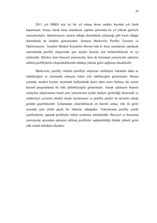 79



       2011 yılı İMKB için iyi bir yıl olmuş borsa endeks bazında yılı karla
kapatmıştır. Sonuç olarak hisse senetlerine yapılan yatırımlar bu yıl yüksek getiriyle
sonuçlanmıştır. Optimizasyon zararın olduğu durumlarda çalışacağı gibi karın olduğu
durumlarda da kendini gösterecektir. Sonuçta Markowitz Portföy Teoremi ve
Optimizasyon, İstanbul Menkul Kıymetler Borsası’nda ki hisse senetlerine yapılacak
yatırımlarda portföy oluşturmak için seçilen hisseler için kullanılabilecek en iyi
yöntemdir. Böylece hem bireysel yatırımcılar, hem de kurumsal yatırımcılar optimize
edilmiş portföylerini oluşturduklarında oldukça yüksek getiri sağlamış olacaklardır.

       Markowitz, portföy riskinin portföyü oluşturan varlıkların riskinden daha az
olabileceğini ve sistematik olmayan riskin sıfır olabileceğini göstermiştir. Bunun
yanında, menkul kıymet seçiminde kullanılmak üzere etkin sınırı bulmuş, bu sınırın
karesel programlama ile elde edilebileceğini göstermiştir. Ancak yaklaşımı başarılı
sonuçlara ulaştırmanın temel şartı yatırımcının içinde faaliyet gösterdiği ekonomik ve
endüstriyel çevrenin sürekli olarak incelenmesi ve portföy analizi ile devamlı olarak
gözden geçirilmesidir. Çalışmadan çıkarılabilecek en önemli sonuç, risk ile getiri
arasında aynı yönlü güçlü bir ilişkinin olduğudur. Yatırımcının portföy içinde
çeşitlendirme yaparak portföyün riskini azaltması mümkündür. Bireysel ve kurumsal
yatırımcılar açısından optimize edilmiş portföyler sağlanabildiği ölçüde yüksek getiri
elde etmek mümkün olacaktır.
 