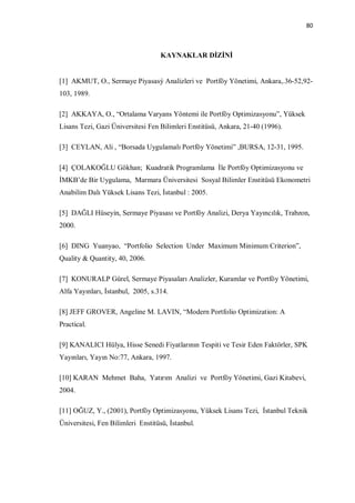 80



                                   KAYNAKLAR DİZİNİ


[1] AKMUT, O., Sermaye Piyasasý Analizleri ve Portföy Yönetimi, Ankara,.36-52,92-
103, 1989.

[2] AKKAYA, O., “Ortalama Varyans Yöntemi ile Portföy Optimizasyonu”, Yüksek
Lisans Tezi, Gazi Üniversitesi Fen Bilimleri Enstitüsü, Ankara, 21-40 (1996).

[3] CEYLAN, Ali , “Borsada Uygulamalı Portföy Yönetimi” ,BURSA, 12-31, 1995.

[4] ÇOLAKOĞLU Gökhan; Kuadratik Programlama İle Portföy Optimizasyonu ve
İMKB’de Bir Uygulama, Marmara Üniversitesi Sosyal Bilimler Enstitüsü Ekonometri
Anabilim Dalı Yüksek Lisans Tezi, İstanbul : 2005.

[5] DAĞLI Hüseyin, Sermaye Piyasası ve Portföy Analizi, Derya Yayıncılık, Trabzon,
2000.

[6] DING Yuanyao, “Portfolio Selection Under Maximum Minimum Criterion”,
Quality & Quantity, 40, 2006.

[7] KONURALP Gürel, Sermaye Piyasaları Analizler, Kuramlar ve Portföy Yönetimi,
Alfa Yayınları, İstanbul, 2005, s.314.

[8] JEFF GROVER, Angeline M. LAVIN, “Modern Portfolio Optimization: A
Practical.

[9] KANALICI Hülya, Hisse Senedi Fiyatlarının Tespiti ve Tesir Eden Faktörler, SPK
Yayınları, Yayın No:77, Ankara, 1997.

[10] KARAN Mehmet Baha, Yatırım Analizi ve Portföy Yönetimi, Gazi Kitabevi,
2004.

[11] OĞUZ, Y., (2001), Portföy Optimizasyonu, Yüksek Lisans Tezi, İstanbul Teknik
Üniversitesi, Fen Bilimleri Enstitüsü, İstanbul.
 