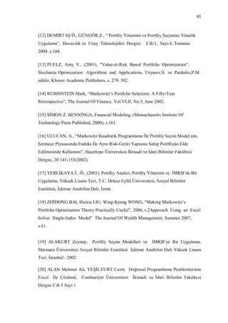 81



[12] DEMİRTAŞ Ö., GÜNGÖR Z., “ Portföy Yönetimi ve Portföy Seçimine Yönelik
Uygulama”, Havacılık ve Uzay Teknolojileri Dergisi,       Cilt:1, Sayı:4, Temmuz
2004, s.104.

[13] PUELZ, Amy V., (2001), "Value-at-Risk Based Portfolio Optimization",
Stochastic Optimization: Algorithms and Applications, Uryasev,S. ve Pardalos,P.M.
editör, Kluwer Academic Publishers, s. 279–302.

[14] RUBINSTEIN Mark, “Markowitz’s Portfolio Selection: A Fifty-Year
Retrospective”, The Journal Of Finance, Vol:VLII, No:3, June 2002.

[15] SİMON Z. BENNINGA, Financial Modeling, (Massachusetts Institute Of
Technology Press Published, 2000), s.161.

[16] ULUCAN, A., “Markowitz Kuadratik Programlama İle Portföy Seçim Model nin,
Sermaye Piyasasında Endeks İle Aynı Risk-Getiri Yapısına Sahip Portföyün Elde
Edilmesinde Kullanımı”, Hacettepe Üniversitesi İktisadi ve İdari Bilimler Fakültesi
Dergisi, 20:141-153(2002).

[17] YERLİKAYA İ., Ö., (2001), Portföy Analizi, Portföy Yönetimi ve İMKB’de Bir
Uygulama, Yüksek Lisans Tezi, T.C. Dokuz Eylül Üniversitesi, Sosyal Bilimler
Enstitüsü, İşletme Anabilim Dalı, İzmir.

[18] ZHİDONG BAI, Huixia LIU, Wing-Keung WONG, “Making Markowitz’s
Portfolio Optimization Theory Practically Useful”, 2006, s.2Approach Using an Excel
Solver Single-Index Model” The Journal Of Wealth Management, Summer 2007,
s.61.


[19] ALAKURT Zeynep;         Portföy Seçim Modelleri ve      İMKB’ye Bir Uygulama,
Marmara Üniversitesi Sosyal Bilimler Enstitüsü İşletme Anabilim Dalı Yüksek Lisans
Tezi, İstanbul : 2002

[20] ALAN Mehmet Ali, YEŞİLYURT Cavit; Doğrusal Programlama Problemlerinin
Excel İle Çözümü,       Cumhuriyet Üniversitesi    İktisadi ve İdari Bilimler Fakültesi
Dergisi Cilt 5 Sayı 1
 