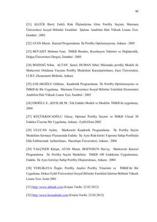 82



[21] ALGÜR Birol; Farklı Risk Ölçümlerine Göre Portföy Seçimi, Marmara
Üniversitesi Sosyal Bilimler Enstitüsü İşletme Anabilim Dalı Yüksek Lisans Tezi,
İstanbul : 2003

[22] ATAN Murat; Karesel Programlama İle Portföy Optimizasyonu, Ankara : 2005

[23] BEYAZIT Mehmet Fuat; İMKB Betaları, Korelasyon Tahmini ve Değişkenlik,
Doğuş Üniversitesi Dergisi, İstanbul : 2005

[24] BOZDAĞ Nihat, ALTAN Şenol, DUMAN Sibel; Minimaks portföy Modeli ile
Markowitz Ortalama Varyans Portföy Modelinin Karşılaştırılması, Gazi Üniversitesi,
İ.İ.B.F.,Ekonometri Bölümü, Ankara

[25] ÇOLAKOĞLU Gökhan; Kuadratik Programlama İle Portföy Optimizasyonu ve
İMKB’de Bir Uygulama, Marmara Üniversitesi Sosyal Bilimler Enstitüsü Ekonometri
Anabilim Dalı Yüksek Lisans Tezi, İstanbul : 2005

[26] EROĞLU E., KIYILAR M.; Tek Endeks Modeli ve Modelin İMKB’de uygulanışı,
2004

[27] KÜÇÜKKOCAOĞLU Güray; Optimal Portföy Seçimi ve İMKB Ulusal 30
Endeksi Üzerine Bir Uygulama, Ankara : Eylül-Ekim 2002

[28] ULUCAN Aydın;          Markowitz Kuadratik Programlama      İle Portföy Seçim
Modelinin Sermaye Piyasasında Endeks İle Aynı Risk-Getiri Yapısına Sahip Portföyün
Elde Edilmesinde kullanılması, Hacettepe Üniversitesi, Ankara : 2004

[29] YALÇINER Kürşat, ATAN Murat, BOZTOSUN Derviş;               Markowitz Karesel
Programlama       İle Portföy Seçim Modelinin   İMKB 100 Endeksine Uygulanması,
Endeks İle Aynı Getiriye Sahip Portföy Oluşturulması, Ankara : 2004

[30] YERLİKAYA Özgür; Portföy Analizi Portföy Yönetimi ve              İMKB’de Bir
Uygulama, Dokuz Eylül Üniversitesi Sosyal Bilimler Enstitüsü İşletme Bölümü Yüksek
Lisans Tezi, İzmir:2001

[31] http://www.akbank.com (Erişim Tarihi: 22.02.2012)

[32] http://www.borsadirekt.com (Erişim Tarihi: 22.02.2012)
 