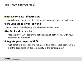 © Hortonworks Inc. 2013
Tez – How can you help?
•Improve core Tez infrastructure
– Apache open source project. Your use cases and code are welcome
•Port DB ideas to Hive+Tez world
– Evolve distributed query optimization and execution
•Use Tez hybrid execution
– Use the Hive-LLAP pattern to get the best of both worlds with your
execution environment
•Integrate your project with Tez
– Get benefits similar to Hive, Pig, Cascading, Flink. Takes between 1-6
months depending on the complexity of the target project
 