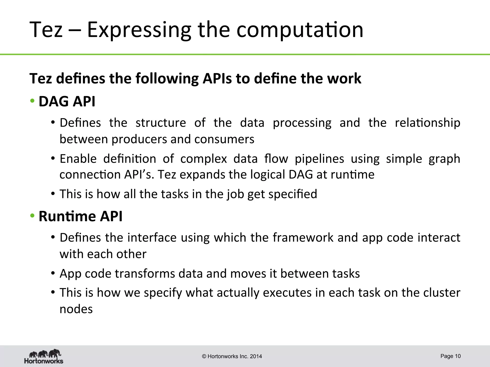 © Hortonworks Inc. 2014
Tez	
  –	
  Expressing	
  the	
  computa8on	
  
Page 10
Tez	
  deﬁnes	
  the	
  following	
  APIs	
  to	
  deﬁne	
  the	
  work	
  
• DAG	
  API	
  
•  Deﬁnes	
   the	
   structure	
   of	
   the	
   data	
   processing	
   and	
   the	
   rela8onship	
  
between	
  producers	
  and	
  consumers	
  
•  Enable	
   deﬁni8on	
   of	
   complex	
   data	
   ﬂow	
   pipelines	
   using	
   simple	
   graph	
  
connec8on	
  API’s.	
  Tez	
  expands	
  the	
  logical	
  DAG	
  at	
  run8me	
  
•  This	
  is	
  how	
  all	
  the	
  tasks	
  in	
  the	
  job	
  get	
  speciﬁed	
  
• Run-me	
  API	
  
•  Deﬁnes	
  the	
  interface	
  using	
  which	
  the	
  framework	
  and	
  app	
  code	
  interact	
  
with	
  each	
  other	
  
•  App	
  code	
  transforms	
  data	
  and	
  moves	
  it	
  between	
  tasks	
  
•  This	
  is	
  how	
  we	
  specify	
  what	
  actually	
  executes	
  in	
  each	
  task	
  on	
  the	
  cluster	
  
nodes	
  
 