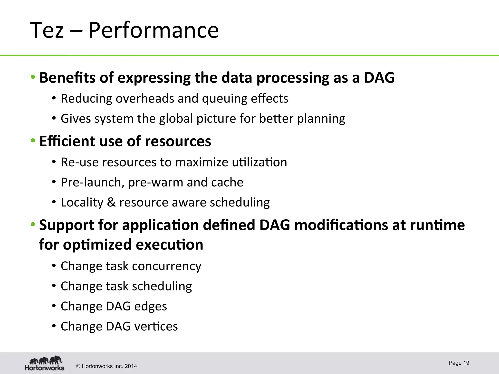 © Hortonworks Inc. 2014
Tez	
  –	
  Performance	
  
• Beneﬁts	
  of	
  expressing	
  the	
  data	
  processing	
  as	
  a	
  DAG	
  
•  Reducing	
  overheads	
  and	
  queuing	
  eﬀects	
  
•  Gives	
  system	
  the	
  global	
  picture	
  for	
  beper	
  planning	
  
• Eﬃcient	
  use	
  of	
  resources	
  
•  Re-­‐use	
  resources	
  to	
  maximize	
  u8liza8on	
  
•  Pre-­‐launch,	
  pre-­‐warm	
  and	
  cache	
  
•  Locality	
  &	
  resource	
  aware	
  scheduling	
  
• Support	
  for	
  applica-on	
  deﬁned	
  DAG	
  modiﬁca-ons	
  at	
  run-me	
  
for	
  op-mized	
  execu-on	
  
•  Change	
  task	
  concurrency	
  	
  
•  Change	
  task	
  scheduling	
  
•  Change	
  DAG	
  edges	
  
•  Change	
  DAG	
  ver8ces	
  
Page 19
 