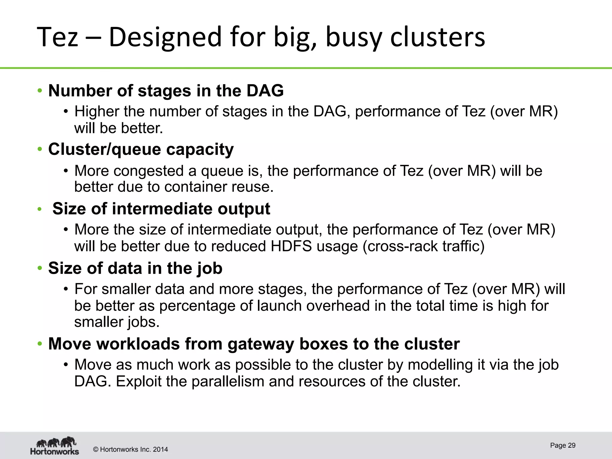 © Hortonworks Inc. 2014
Tez	
  –	
  Designed	
  for	
  big,	
  busy	
  clusters	
  
•  Number of stages in the DAG
•  Higher the number of stages in the DAG, performance of Tez (over MR)
will be better.
•  Cluster/queue capacity
•  More congested a queue is, the performance of Tez (over MR) will be
better due to container reuse.
•  Size of intermediate output
•  More the size of intermediate output, the performance of Tez (over MR)
will be better due to reduced HDFS usage (cross-rack traffic)
•  Size of data in the job
•  For smaller data and more stages, the performance of Tez (over MR) will
be better as percentage of launch overhead in the total time is high for
smaller jobs.
•  Move workloads from gateway boxes to the cluster
•  Move as much work as possible to the cluster by modelling it via the job
DAG. Exploit the parallelism and resources of the cluster.
Page 29
 