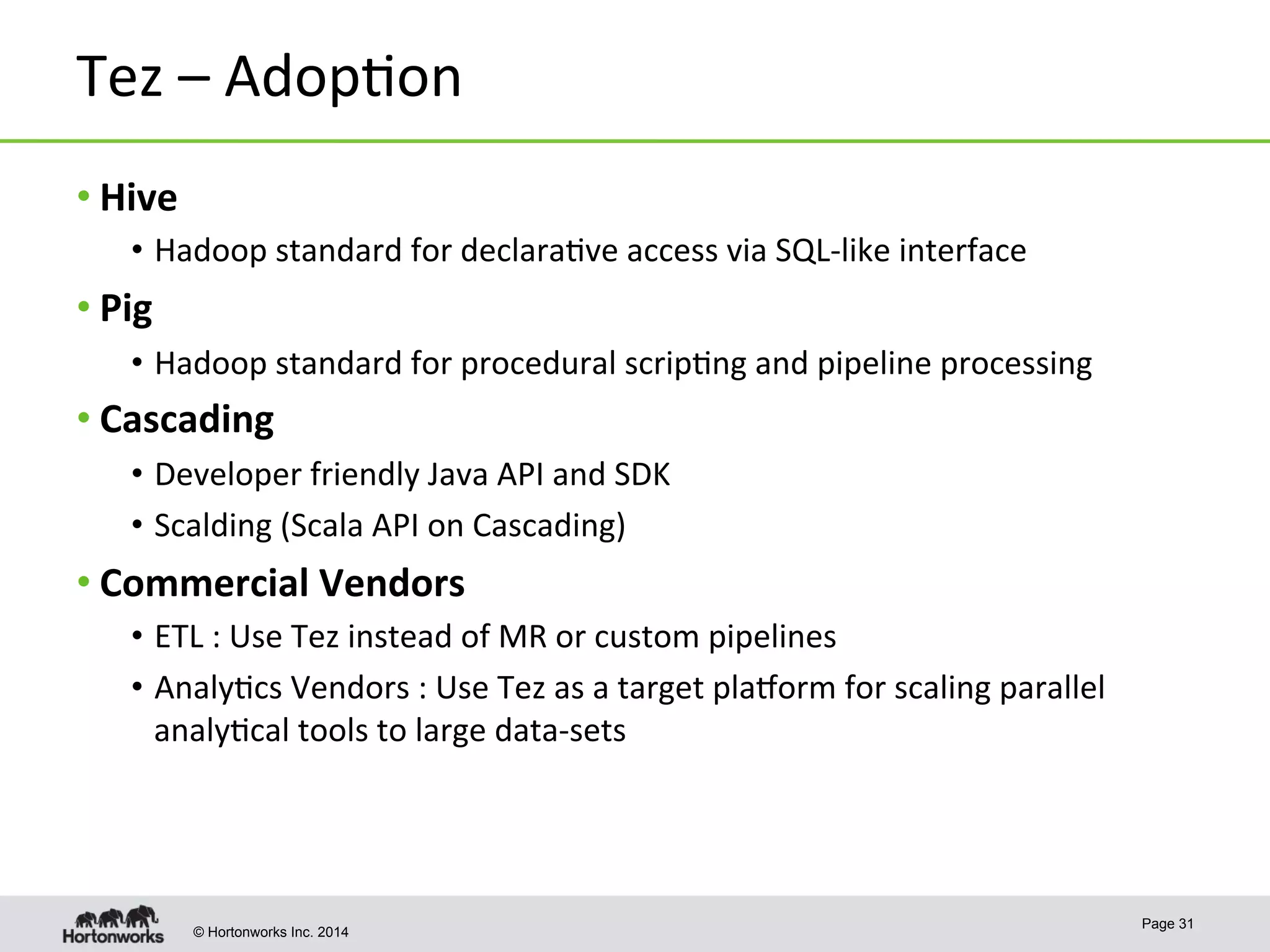 © Hortonworks Inc. 2014
Tez	
  –	
  Adop8on	
  	
  
• Hive	
  
•  Hadoop	
  standard	
  for	
  declara8ve	
  access	
  via	
  SQL-­‐like	
  interface	
  
• Pig	
  
•  Hadoop	
  standard	
  for	
  procedural	
  scrip8ng	
  and	
  pipeline	
  processing	
  
• Cascading	
  
•  Developer	
  friendly	
  Java	
  API	
  and	
  SDK	
  
•  Scalding	
  (Scala	
  API	
  on	
  Cascading)	
  
• Commercial	
  Vendors	
  
•  ETL	
  :	
  Use	
  Tez	
  instead	
  of	
  MR	
  or	
  custom	
  pipelines	
  
•  Analy8cs	
  Vendors	
  :	
  Use	
  Tez	
  as	
  a	
  target	
  plasorm	
  for	
  scaling	
  parallel	
  
analy8cal	
  tools	
  to	
  large	
  data-­‐sets	
  
Page 31
 