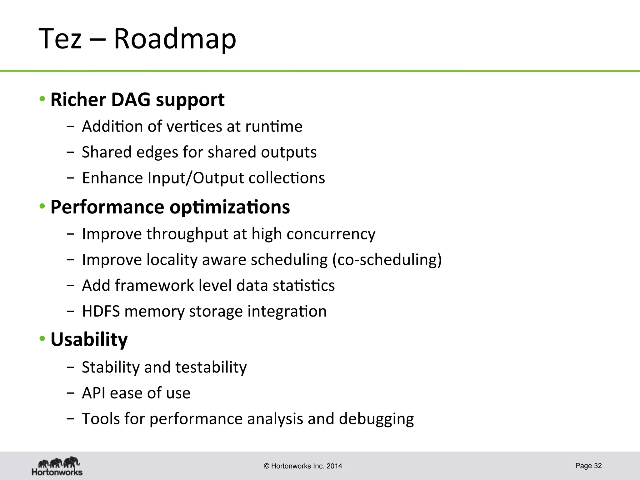 © Hortonworks Inc. 2014
Tez	
  –	
  Roadmap	
  
• Richer	
  DAG	
  support	
  
– 	
  Addi8on	
  of	
  ver8ces	
  at	
  run8me	
  
– 	
  Shared	
  edges	
  for	
  shared	
  outputs	
  
– 	
  Enhance	
  Input/Output	
  collec8ons	
  
• Performance	
  op-miza-ons	
  
– 	
  Improve	
  throughput	
  at	
  high	
  concurrency	
  	
  
– 	
  Improve	
  locality	
  aware	
  scheduling	
  (co-­‐scheduling)	
  
– 	
  Add	
  framework	
  level	
  data	
  sta8s8cs	
  	
  
– 	
  HDFS	
  memory	
  storage	
  integra8on	
  
• Usability	
  
– 	
  Stability	
  and	
  testability	
  
– 	
  API	
  ease	
  of	
  use	
  
– 	
  Tools	
  for	
  performance	
  analysis	
  and	
  debugging	
  
Page 32
 