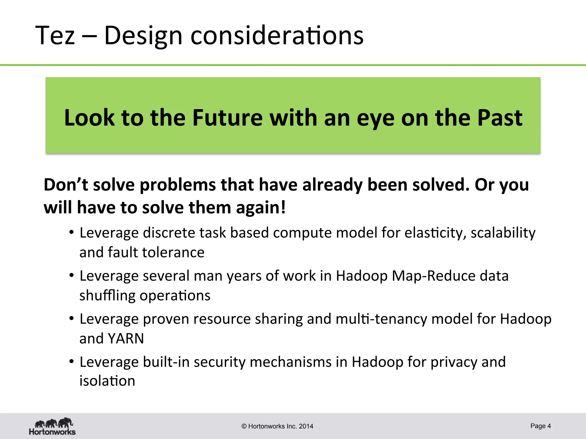 © Hortonworks Inc. 2014
Tez	
  –	
  Design	
  considera8ons	
  
Don’t	
  solve	
  problems	
  that	
  have	
  already	
  been	
  solved.	
  Or	
  you	
  
will	
  have	
  to	
  solve	
  them	
  again!	
  
•  Leverage	
  discrete	
  task	
  based	
  compute	
  model	
  for	
  elas8city,	
  scalability	
  
and	
  fault	
  tolerance	
  
•  Leverage	
  several	
  man	
  years	
  of	
  work	
  in	
  Hadoop	
  Map-­‐Reduce	
  data	
  
shuﬄing	
  opera8ons	
  
•  Leverage	
  proven	
  resource	
  sharing	
  and	
  mul8-­‐tenancy	
  model	
  for	
  Hadoop	
  
and	
  YARN	
  
•  Leverage	
  built-­‐in	
  security	
  mechanisms	
  in	
  Hadoop	
  for	
  privacy	
  and	
  
isola8on	
  
Page 4
Look	
  to	
  the	
  Future	
  with	
  an	
  eye	
  on	
  the	
  Past	
  
 