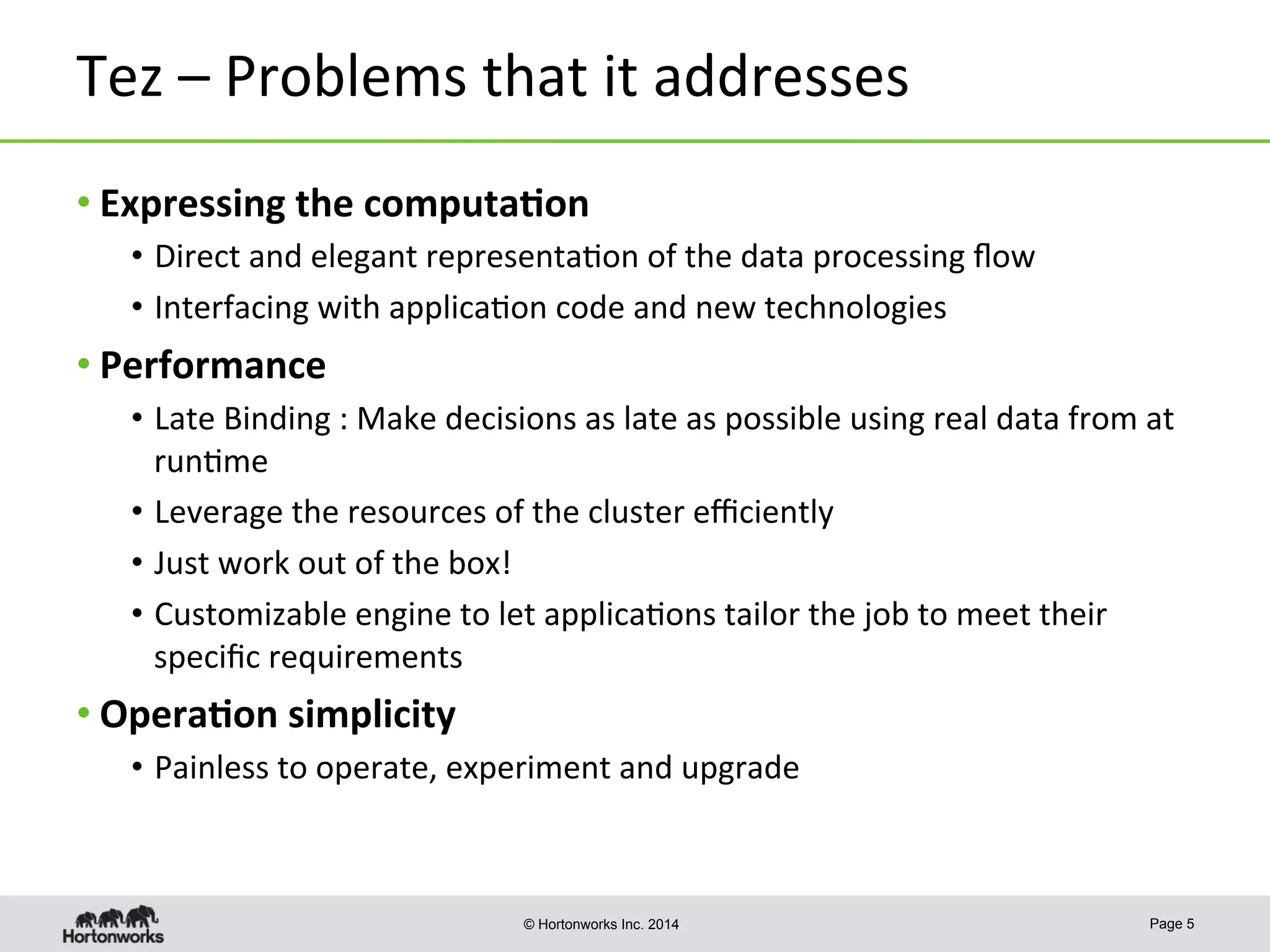 © Hortonworks Inc. 2014
Tez	
  –	
  Problems	
  that	
  it	
  addresses	
  
• Expressing	
  the	
  computa-on	
  
•  Direct	
  and	
  elegant	
  representa8on	
  of	
  the	
  data	
  processing	
  ﬂow	
  
•  Interfacing	
  with	
  applica8on	
  code	
  and	
  new	
  technologies	
  
• Performance	
  
•  Late	
  Binding	
  :	
  Make	
  decisions	
  as	
  late	
  as	
  possible	
  using	
  real	
  data	
  from	
  at	
  
run8me	
  
•  Leverage	
  the	
  resources	
  of	
  the	
  cluster	
  eﬃciently	
  
•  Just	
  work	
  out	
  of	
  the	
  box!	
  
•  Customizable	
  engine	
  to	
  let	
  applica8ons	
  tailor	
  the	
  job	
  to	
  meet	
  their	
  
speciﬁc	
  requirements	
  
• Opera-on	
  simplicity	
  
•  Painless	
  to	
  operate,	
  experiment	
  and	
  upgrade	
  
Page 5
 