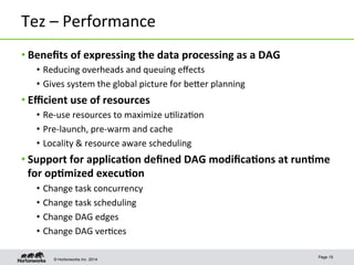 © Hortonworks Inc. 2014
Tez	
  –	
  Performance	
  
• Beneﬁts	
  of	
  expressing	
  the	
  data	
  processing	
  as	
  a	
  DAG	
  
•  Reducing	
  overheads	
  and	
  queuing	
  eﬀects	
  
•  Gives	
  system	
  the	
  global	
  picture	
  for	
  beper	
  planning	
  
• Eﬃcient	
  use	
  of	
  resources	
  
•  Re-­‐use	
  resources	
  to	
  maximize	
  u8liza8on	
  
•  Pre-­‐launch,	
  pre-­‐warm	
  and	
  cache	
  
•  Locality	
  &	
  resource	
  aware	
  scheduling	
  
• Support	
  for	
  applica-on	
  deﬁned	
  DAG	
  modiﬁca-ons	
  at	
  run-me	
  
for	
  op-mized	
  execu-on	
  
•  Change	
  task	
  concurrency	
  	
  
•  Change	
  task	
  scheduling	
  
•  Change	
  DAG	
  edges	
  
•  Change	
  DAG	
  ver8ces	
  
Page 19
 