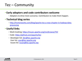 © Hortonworks Inc. 2014
Tez	
  –	
  Community	
  
• Early	
  adopters	
  and	
  code	
  contributors	
  welcome	
  
– Adopters	
  to	
  drive	
  more	
  scenarios.	
  Contributors	
  to	
  make	
  them	
  happen.	
  
• Technical	
  blog	
  series	
  
– hpp://hortonworks.com/blog/apache-­‐tez-­‐a-­‐new-­‐chapter-­‐in-­‐hadoop-­‐data-­‐
processing	
  	
  
• Useful	
  links	
  
– Work	
  tracking:	
  hpps://issues.apache.org/jira/browse/TEZ	
  
– Code:	
  hpps://github.com/apache/tez	
  
– 	
  Developer	
  list:	
  dev@tez.apache.org	
  
	
  User	
  list:	
  user@tez.apache.org	
  
	
  Issues	
  list:	
  issues@tez.apache.org	
  
Page 33
 