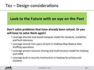 © Hortonworks Inc. 2014
Tez	
  –	
  Design	
  considera8ons	
  
Don’t	
  solve	
  problems	
  that	
  have	
  already	
  been	
  solved.	
  Or	
  you	
  
will	
  have	
  to	
  solve	
  them	
  again!	
  
•  Leverage	
  discrete	
  task	
  based	
  compute	
  model	
  for	
  elas8city,	
  scalability	
  
and	
  fault	
  tolerance	
  
•  Leverage	
  several	
  man	
  years	
  of	
  work	
  in	
  Hadoop	
  Map-­‐Reduce	
  data	
  
shuﬄing	
  opera8ons	
  
•  Leverage	
  proven	
  resource	
  sharing	
  and	
  mul8-­‐tenancy	
  model	
  for	
  Hadoop	
  
and	
  YARN	
  
•  Leverage	
  built-­‐in	
  security	
  mechanisms	
  in	
  Hadoop	
  for	
  privacy	
  and	
  
isola8on	
  
Page 4
Look	
  to	
  the	
  Future	
  with	
  an	
  eye	
  on	
  the	
  Past	
  
 