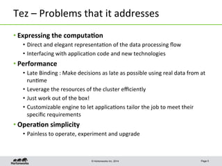 © Hortonworks Inc. 2014
Tez	
  –	
  Problems	
  that	
  it	
  addresses	
  
• Expressing	
  the	
  computa-on	
  
•  Direct	
  and	
  elegant	
  representa8on	
  of	
  the	
  data	
  processing	
  ﬂow	
  
•  Interfacing	
  with	
  applica8on	
  code	
  and	
  new	
  technologies	
  
• Performance	
  
•  Late	
  Binding	
  :	
  Make	
  decisions	
  as	
  late	
  as	
  possible	
  using	
  real	
  data	
  from	
  at	
  
run8me	
  
•  Leverage	
  the	
  resources	
  of	
  the	
  cluster	
  eﬃciently	
  
•  Just	
  work	
  out	
  of	
  the	
  box!	
  
•  Customizable	
  engine	
  to	
  let	
  applica8ons	
  tailor	
  the	
  job	
  to	
  meet	
  their	
  
speciﬁc	
  requirements	
  
• Opera-on	
  simplicity	
  
•  Painless	
  to	
  operate,	
  experiment	
  and	
  upgrade	
  
Page 5
 