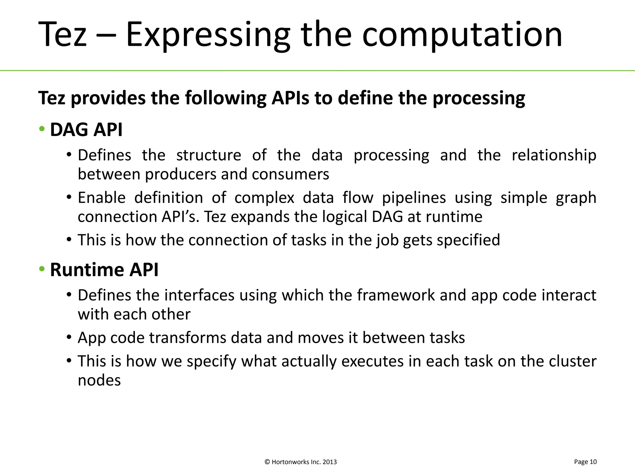 Tez – Expressing the computation 
Tez provides the following APIs to define the processing 
• DAG API 
• Defines the structure of the data processing and the relationship 
between producers and consumers 
• Enable definition of complex data flow pipelines using simple graph 
connection API’s. Tez expands the logical DAG at runtime 
• This is how the connection of tasks in the job gets specified 
© Hortonworks Inc. 2013 
• Runtime API 
• Defines the interfaces using which the framework and app code interact 
with each other 
• App code transforms data and moves it between tasks 
• This is how we specify what actually executes in each task on the cluster 
nodes 
Page 10 
 